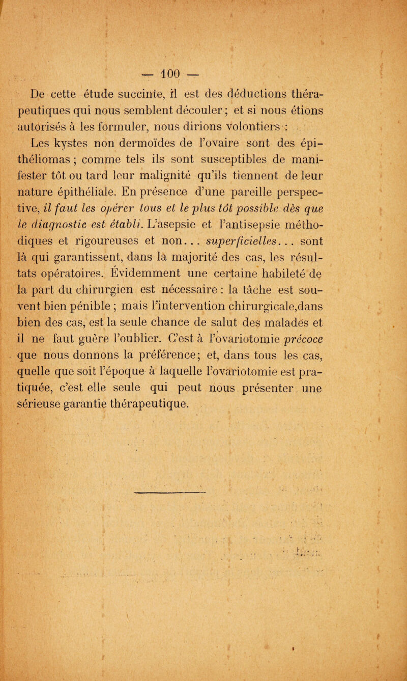De cette étude succinte, il est des déductions théra¬ peutiques qui nous semblent découler ; et si nous étions autorisés à les formuler, nous dirions volontiers : Les kystes non dermoïdes de Fovaire sont des épi- théliomas ; comme tels ils sont susceptibles de mani¬ fester tôt ou tard leur malignité qu’ils tiennent de leur nature épithéliale. En présence d’une pareille perspec¬ tive, il faut les opérer tous et le plus tôt possible dès que le diagnostic est établi. L’asepsie et l’antisepsie métho¬ diques et rigoureuses et non... superficielles... sont là qui garantissent, dans la majorité des cas, les résul- tats opératoires. Evidemment une certaine habileté de la part du chirurgien est nécessaire : la tâche est sou¬ vent bien pénible ; mais Fintervention chirurgicale,dans bien des cas, est la seule chance de salut des maladés et il ne faut guère l’oublier. C’est à l’ovariotomie précoce que nous donnons la préférence; et, dans tous les cas, quelle que soit l’époque à laquelle l’ovariotomie est pra¬ tiquée, c’est elle seule qui peut nous présenter une sérieuse garantie thérapeutique. > ... I