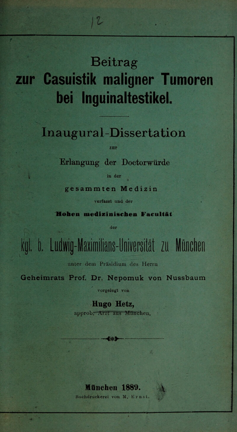 Beitrag zur Casuistik maligner Tumoren bei Inguinaltestikel. Inaugu ra 1 -Dissertation zur Erlangung der Doctorwürde in der gesammten Medizin verfasst und der Hohen medizinischen l'acultät der unter dem Präsidium des Herrn Geheimrats Prof. Dr. Nepomuk von Nussbaum vorgelegt von Hugo Hetz, approbr A'nff ätis München. München 1889. \