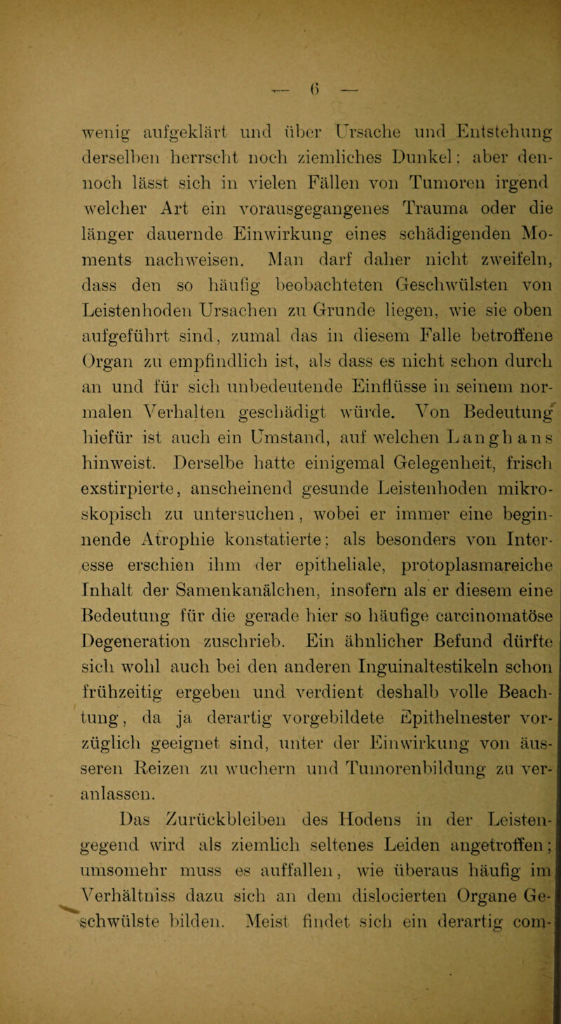 wenig aufgeklärt und über Ursache und Entstehung derselben herrscht noch ziemliches Dunkel; aber den¬ noch lässt sich in vielen Fällen von Tumoren irgend welcher Art ein vorausgegangenes Trauma oder die länger dauernde Einwirkung eines schädigenden Mo¬ ments nachweisen. Man darf daher nicht zweifeln, dass den so häufig beobachteten Geschwülsten von Leistenhoden Ursachen zu Grunde liegen, wie sie oben aufgeführt sind, zumal das in diesem Falle betroffene Organ zu empfindlich ist, als dass es nicht schon durch an und für sich unbedeutende Einflüsse in seinem nor¬ malen Verhalten geschädigt würde. Von Bedeutung hiefür ist auch ein Umstand, auf welchen Langh ans hinweist. Derselbe hatte einigemal Gelegenheit, frisch exstirpierte, anscheinend gesunde Leistenhoden mikro¬ skopisch zu untersuchen, wobei er immer eine begin¬ nende Atrophie konstatierte; als besonders von Inter¬ esse erschien ihm der epitheliale, protoplasmareiche Inhalt der Samenkanälchen, insofern als er diesem eine Bedeutung für die gerade hier so häufige earcinomatöse Degeneration zuschrieb. Ein ähnlicher Befund dürfte sich wohl auch bei den anderen Inguinaltestikeln schon frühzeitig ergeben und verdient deshalb volle Beach¬ tung , da ja derartig vorgebildete Epithelnester vor¬ züglich geeignet sind, unter der Einwirkung von äus¬ seren Reizen zu wuchern und Tumorenbildung zu ver¬ anlassen. Das Zurückbleiben des Hodens in der Leisten¬ gegend wird als ziemlich seltenes Leiden angetroffen; umsomehr muss es auffallen, wie überaus häufig im Verhältniss dazu sich an dem dislocierten Organe Ge¬ schwülste bilden. Meist findet sich ein derartig com-