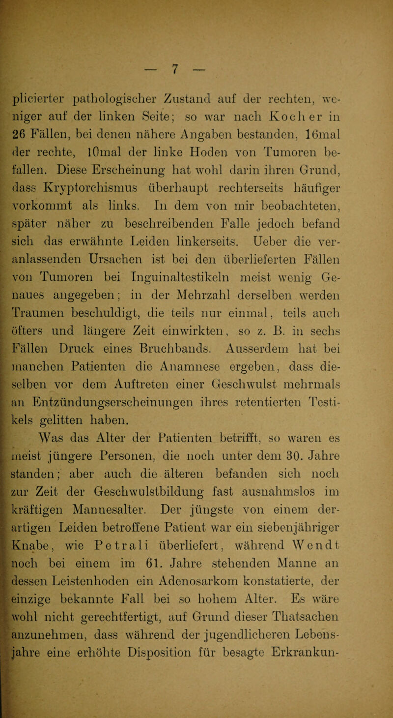 plicierter pathologischer Zustand auf der rechten, we¬ niger auf der linken Seite; so war nach Kocher in 26 Fällen, bei denen nähere Angaben bestanden, 16mal der rechte, lOmal der linke Hoden von Tumoren be¬ fallen. Diese Erscheinung hat wohl darin ihren Grund, dass Kryptorchismus überhaupt rechterseits häufiger vorkommt als links. In dem von mir beobachteten, später näher zu beschreibenden Falle jedoch befand sich das erwähnte Leiden linkerseits. Ueber die ver¬ anlassenden Ursachen ist bei den überlieferten Fällen von Tumoren bei Inguinaltestikeln meist wenig Ge¬ naues angegeben; in der Mehrzahl derselben werden Traumen beschuldigt, die teils nur einmal, teils auch öfters und längere Zeit einwirkten, so z. B. in sechs Fällen Druck eines Bruchbands. Ausserdem hat bei manchen Patienten die Anamnese ergeben, dass die¬ selben vor dem Auftreten einer Geschwulst mehrmals an Entzündungserscheinungen ihres retentierten Testi- kels gelitten haben. Was das Alter der Patienten betrifft, so waren es meist jüngere Personen, die noch unter dem 30. Jahre standen; aber auch die älteren befanden sich noch zur Zeit der Geschwulstbildung fast ausnahmslos im kräftigen Mannesalter. Der jüngste von einem der¬ artigen Leiden betroffene Patient war ein siebenjähriger Knabe, wie P e t r a 1 i überliefert, während W e n d t noch bei einem im 61. Jahre stehenden Manne an dessen Leistenhoden ein Adenosarkom konstatierte, der einzige bekannte Fall bei so hohem Alter. Es wäre wohl nicht gerechtfertigt, auf Grund dieser Thatsachen anzunehmen, dass während der jugendlicheren Lebens¬ jahre eine erhöhte Disposition für besagte Erkrankun-