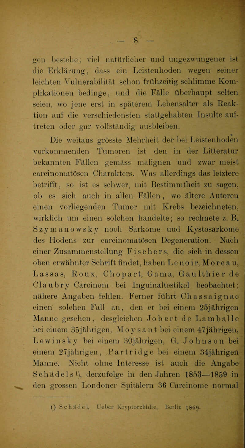 gen bestehe; viel natürlicher und ungezwungener ist die Erklärung, dass ein Leistenhoden wegen seiner leichten Vulnerabilität schon frühzeitig schlimme Kom¬ plikationen bedinge, und die Fälle überhaupt selten seien, wo jene erst in späterem Lebensalter als Reak¬ tion auf die verschiedensten stattgehabten Insulte auf¬ tret en oder gar vollständig ausbleiben. Die weitaus grösste Mehrheit der bei Leistenhoden vorkommenden Tumoren ist den in der Litteratur bekannten Fällen gemäss malignen und zwar meist carcinomatösen Charakters. Was allerdings das letztere betrifft, so ist es schwer, mit Bestimmtheit zu sagen, ob es sich auch in allen Fällen, wo ältere Autoren einen vorliegenden Tumor mit Krebs bezeichneten, wirklich um einen solchen handelte; so rechnete z. B. Szymanowskv noch Sarkome und Kystosarkome des Hodens zur carcinomatösen Degeneration. Nach einer Zusammenstellung Fischers, die sich in dessen oben erwähnter Schrift findet, haben Le no ir, Morea u, La.ssas, Roux, Chopart, Gama, Gaulthier de Claubry Carcinom bei Inguinaltestikel beobachtet; nähere Angaben fehlen. Ferner führt Chassaignac einen solchen Fall an, den er bei einem 25jährigen Manne gesehen , desgleichen Job ert de Lambal 1 e bei einem 35jährigen, Moysant bei einem 47jährigen, L e w i n s k v bei einem 30jährigen, G. Johnson bei einem 27jährigen , P a r t r i d g e bei einem 34jährigen Manne. Nicht ohne Interesse ist auch die Angabe Schädels1), derzufolge in den Jahren 1853—1859 in den grossen Londoner Spitälern 36 Carcinome normal 0 Schädel, Ueber Kryptorchidie, Berlin ^86h.