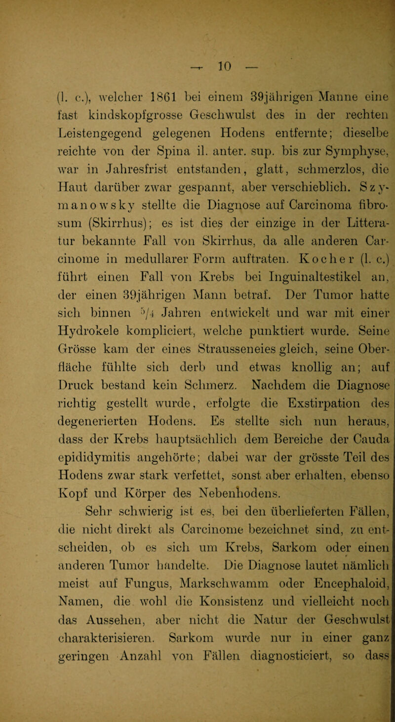 (1. c.), welcher 1861 bei einem 39jährigen Manne eine last kindskopfgrosse Geschwulst des in der rechten Leistengegend gelegenen Hodens entfernte; dieselbe reichte von der Spina il. anter. sup. bis zur Symphyse, war in Jahresfrist entstanden, glatt, schmerzlos, die Haut darüber zwar gespannt, aber verschieblich. Sz v* manowsky stellte die Diagnose auf Carcinoma fibro- sum (Skirrhus); es ist dies der einzige in der Littera- tur bekannte Fall von Skirrhus, da alle anderen Car- cinome in medullärer Form auftraten. Kocher (1. c.) führt einen Fall von Krebs bei Inguinaltestikel an, der einen 39jährigen Mann betraf. Der Tumor hatte sich binnen '>/4 Jahren entwickelt und war mit einer IJydrokele kompliciert, welche punktiert wurde. Seine Grösse kam der eines Strausseneies gleich, seine Ober¬ fläche fühlte sich derb und etwas knollig an; auf Druck bestand kein Schmerz. Nachdem die Diagnose richtig gestellt wurde, erfolgte die Exstirpation des degenerierten Hodens. Es stellte sich nun heraus, dass der Krebs hauptsächlich dem Bereiche der Cauda epididymitis angehörte; dabei war der grösste Teil des Hodens zwar stark verfettet, sonst aber erhalten, ebenso Kopf und Körper des Nebenhodens. Sehr schwierig ist es, bei den überlieferten Fällen, die nicht direkt als Carcinome bezeichnet sind, zu ent¬ scheiden, ob es sich um Krebs, Sarkom oder einen anderen Tumor bandelte. Die Diagnose lautet nämlich meist auf Fungus, Markschwamm oder Encephaloid, Namen, die wohl die Konsistenz und vielleicht noch das Aussehen, aber nicht die Natur der Geschwulst charakterisieren. Sarkom wurde nur in einer ganz geringen Anzahl von Fällen diagnosticiert, so dass