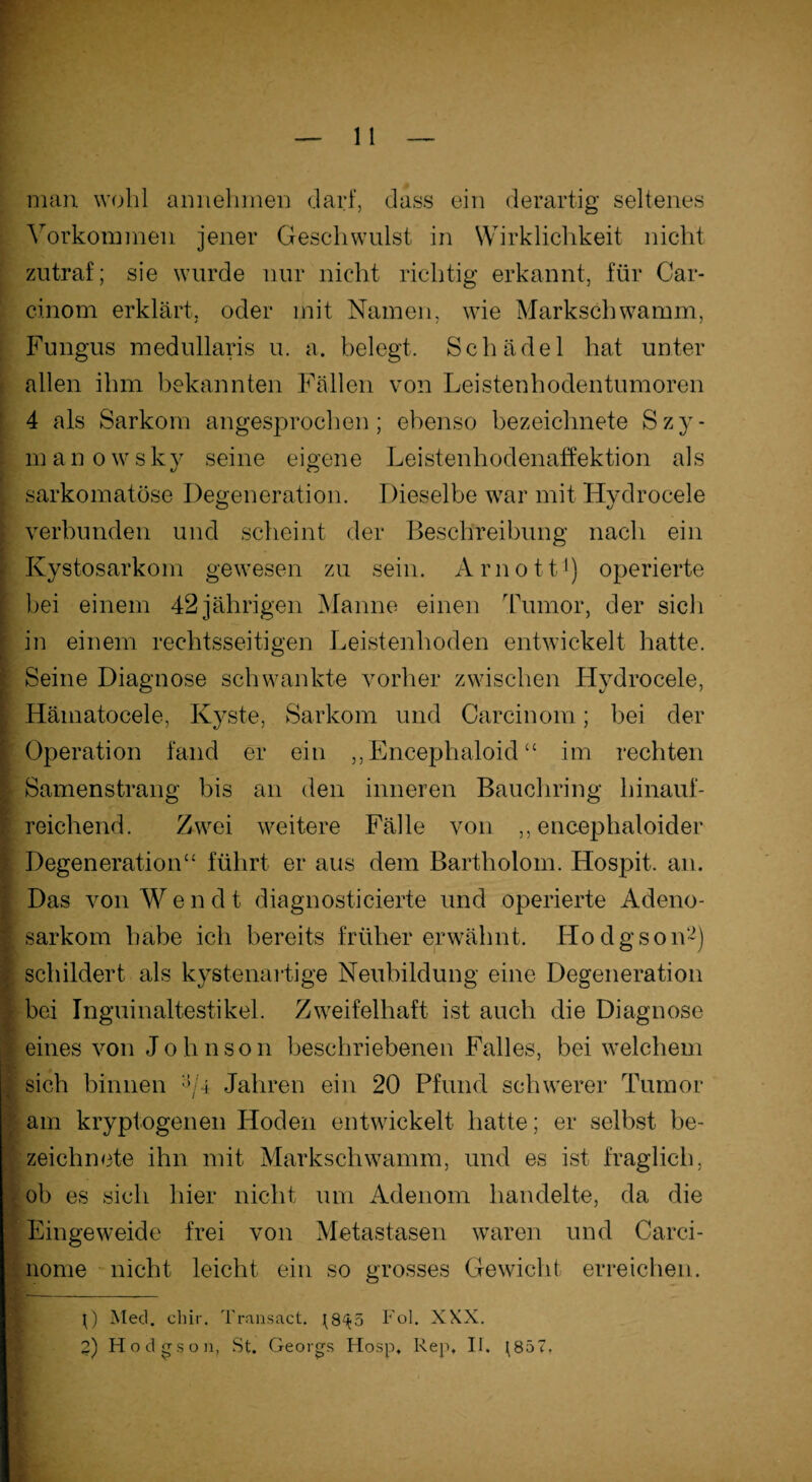 man wohl annehmen darf, dass ein derartig seltenes Vorkommen jener Geschwulst in Wirklichkeit nicht zutraf; sie wurde nur nicht richtig erkannt, für Car- cinom erklärt, oder mit Namen, wie Markschwamm, Fungus medullaris u. a. belegt. Schädel hat unter allen ihm bekannten Fällen von Leistenhodentumoren 4 als Sarkom angesprochen; ebenso bezeichnete Szy- manowsky seine eigene Leistenhodenaffektion als sarkomatöse Degeneration. Dieselbe war mit Hvdrocele verbunden und scheint der Beschreibung nach ein Kystosarkom gewesen zu sein. Arnott1) operierte bei einem 42 jährigen Manne einen Tumor, der sich in einem rechtsseitigen Leistenhoden entwickelt hatte. Seine Diagnose schwankte vorher zwischen Hvdrocele, Hämatocele, Kyste, Sarkom und Carcinom; bei der Operation fand er ein ,, Encephaloicl “ im rechten Samenstrang bis an den inneren Bauchring hinauf¬ reichend. Zwei weitere Fälle von ,, encephaloider Degeneration“ führt er aus dem Bartholom. ILospit. an. Das von Wend t diagnosticierte und operierte Adeno¬ sarkom habe ich bereits früher erwähnt. Hodgson2) schildert als kystenartige Neubildung eine Degeneration bei Inguinaltestikel. Zweifelhaft ist auch die Diagnose eines von Johnson beschriebenen Falles, bei welchem sich binnen V4 Jahren ein 20 Pfund schwerer Tumor am kryptogenen Hoden entwickelt hatte; er selbst be¬ zeichnete ihn mit Markschwamm, und es ist fraglich, ob es sich hier nicht um Adenom handelte, da die Eingeweide frei von Metastasen waren und Carci- liome nicht leicht ein so grosses Gewicht erreichen. j) Med. chir, Transact. ^8^5 Fol. XXX.