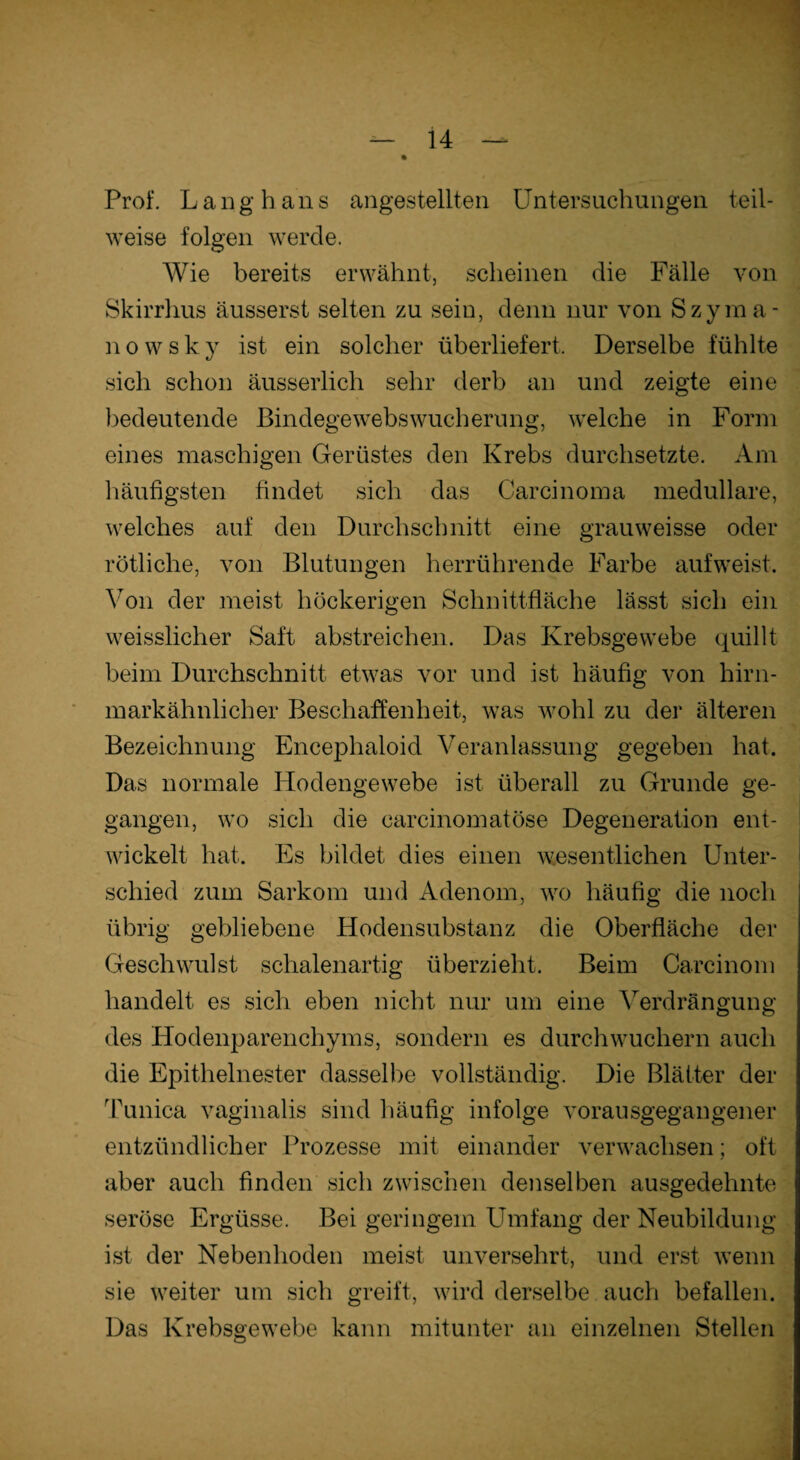 Prof. Langhaus angestellten Untersuchungen teil¬ weise folgen werde. Wie bereits erwähnt, scheinen die Fälle von Skirrhus äusserst selten zu sein, denn nur von Szyma- n o w s k y ist ein solcher überliefert. Derselbe fühlte sich schon äusserlich sein* derb an und zeigte eine bedeutende Bindegewebswucherung, welche in Form eines maschigen Gerüstes den Krebs durchsetzte. Am häufigsten findet sich das Carcinoma medulläre, welches auf den Durchschnitt eine grauweisse oder rötliche, von Blutungen herrührende Farbe auf weist. Von der meist höckerigen Schnittfläche lässt sich ein weisslicher Saft abstreichen. Das Krebsgewebe quillt beim Durchschnitt etwas vor und ist häufig von hirn¬ markähnlicher Beschaffenheit, was wohl zu der älteren Bezeichnung Encephaloid Veranlassung gegeben hat. Das normale Hodengewebe ist überall zu Grunde ge¬ gangen, wo sich die carcinomatöse Degeneration ent¬ wickelt hat. Es bildet dies einen wesentlichen Unter¬ schied zum Sarkom und Adenom, wo häufig die noch übrig gebliebene Hodensubstanz die Oberfläche der Geschwulst schalenartig überzieht. Beim Carcinom handelt es sich eben nicht nur um eine Verdrängung des Hodenparenchyms, sondern es durchwuchern auch die Epithelnester dasselbe vollständig. Die Blätter der Tunica vaginalis sind häufig infolge vorausgegangener entzündlicher Prozesse mit einander verwachsen; oft aber auch finden sich zwischen denselben ausgedehnte seröse Ergüsse. Bei geringem Umfang der Neubildung ist der Nebenhoden meist unversehrt, und erst wenn sie weiter um sich greift, wird derselbe auch befallen. Das Krebsgewebe kann mitunter an einzelnen Stellen