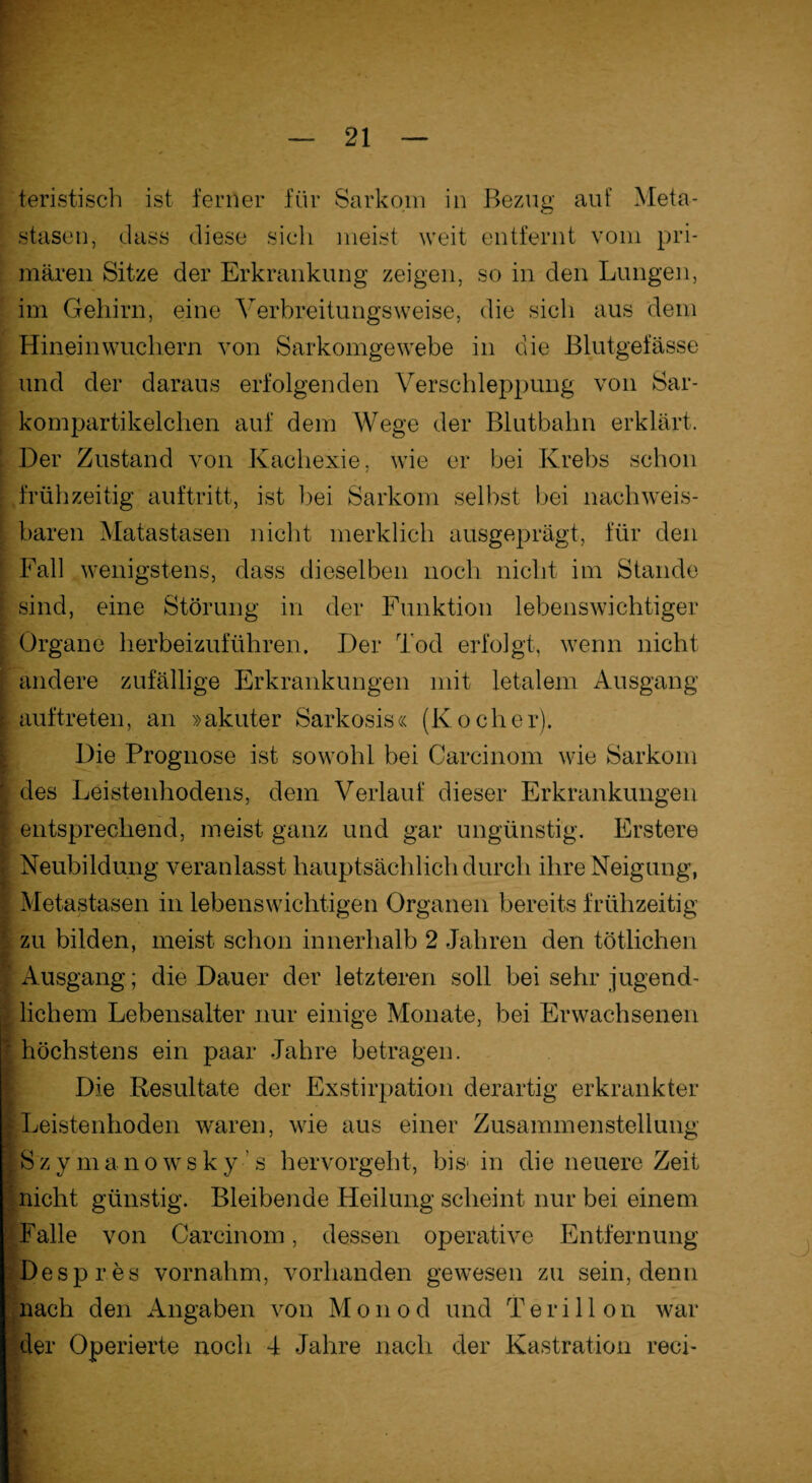 teristisch ist ferner für Sarkom in Bezug auf Meta¬ stasen, dass diese sieh meist weit entfernt vom pri¬ mären Sitze der Erkrankung zeigen, so in den Lungen, im Gehirn, eine Verbreitungsweise, die sieh aus dem Hinein wuchern von Sarkomgewebe in die Blutgefässe und der daraus erfolgenden Verschleppung von Sar¬ kompartikelchen auf dem Wege der Blutbahn erklärt. Der Zustand von Kachexie, wie er bei Krebs schon frühzeitig auftritt, ist bei Sarkom selbst bei nachweis¬ baren Matastasen nicht merklich ausgeprägt, für den Fall wenigstens, dass dieselben noch nicht im Stande [ sind, eine Störung in der Funktion lebenswichtiger Organe herbeizuführen. Der Tod erfolgt, wenn nicht ; andere zufällige Erkrankungen mit letalem Ausgang \ auf treten, an »akuter Sarkosis« (Kocher). Die Prognose ist sowohl bei Carcinom wie Sarkom [ des Leistenhodens, dem Verlauf dieser Erkrankungen [ entsprechend, meist ganz und gar ungünstig. Erstere ■ Neubildung veranlasst hauptsächlich durch ihre Neigung, [ Metastasen in lebenswichtigen Organen bereits frühzeitig zu bilden, meist schon innerhalb 2 Jahren den tätlichen i Ausgang; die Dauer der letzteren soll bei sehr jugend- ;; lichem Lebensalter nur einige Monate, bei Erwachsenen - höchstens ein paar Jahre betragen. Die Resultate der Exstirpation derartig erkrankter ILeistenhoden waren, wie aus einer Zusammenstellung l S z y m anowsk y ’ s hervorgeht, bis in die neuere Zeit I nicht günstig. Bleibende Heilung scheint nur bei einem ‘-•Falle von Carcinom, dessen operative Entfernung Despres vornahm, vorhanden gewesen zu sein, denn nach den Angaben von Monod und Teri 11 on war der Operierte noch 4 Jahre nach der Kastration reci-