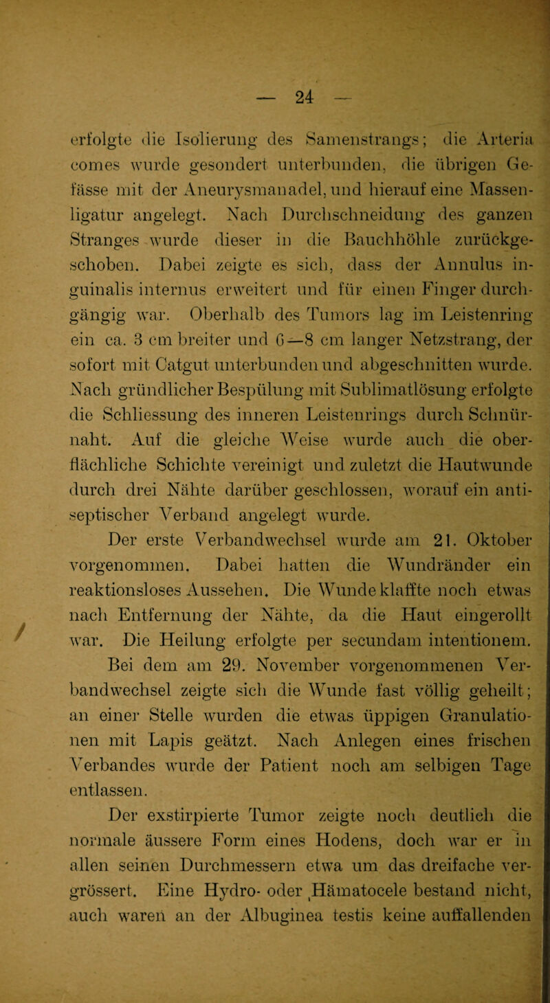 erfolgte die Isolierung des Samenstrangs; die Arteria comes wurde gesondert unterbunden, die übrigen Ge¬ bisse mit der Aneurysmanadel, und hierauf eine Massen¬ ligatur angelegt. Nach Durchschneidung des ganzen Stranges wurde dieser in die Bauchhöhle zurückge¬ schoben. Dabei zeigte es sich, dass der Annulus in- guinalis internus erweitert und für einen Finger durch¬ gängig war. Oberhalb des Tumors lag im Leistenring ein ca. 3 cm breiter und G— 8 ein langer Netzstrang, der sofort mit Catgut unterbunden und abgeschnitten wurde. Nach gründlicher Bespülung mit Sublimatlösung erfolgte die Schliessung des inneren Leistenrings durch Sclinür- naht. Auf die gleiche Weise wurde auch die ober¬ flächliche Schichte vereinigt und. zuletzt die Hautwunde durch drei Nähte darüber geschlossen, worauf ein anti¬ septischer Verband angelegt wurde. Der erste Verbandwechsel wurde am 21. Oktober vorgenommen. Dabei hatten die Wundränder ein reaktionsloses Aussehen. Die Wunde klaffte noch etwas nach Entfernung der Nähte, da die Haut eingerollt war. Die Heilung erfolgte per secundam intentionem. Bei dem am 29. November vorgenommenen Ver¬ bandwechsel zeigte sich die Wunde fast völlig geheilt; an einer Stelle wurden die etwas üppigen Granulatio¬ nen mit Lapis geätzt. Nach Anlegen eines frischen Verbandes wurde der Patient noch am selbigen Tage entlassen. Der exstirpierte Tumor zeigte noch deutlich die normale äussere Form eines Llodens, doch war er in allen seinen Durchmessern etwa um das dreifache ver- grössert. Eine Hydro- oder Hämatocele bestand nicht, auch waren an der Albuginea testis keine auffallenden