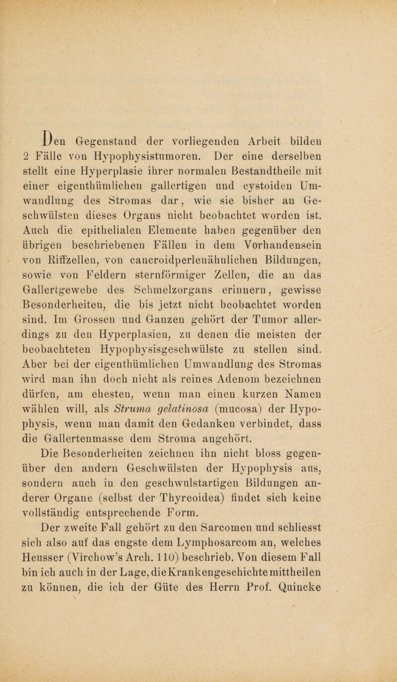 Den Gegenstand der vorliegenden Arbeit bilden 2 Fälle von Hypophysistumoren. Der eine derselben stellt eine Hyperplasie ihrer normalen Bestandtheile mit einer eigenthümlichen gallertigen und cystoiden Um¬ wandlung des Stromas dar, wie sie bisher an Ge¬ schwülsten dieses Organs nicht beobachtet worden ist. Auch die epithelialen Elemente haben gegenüber den übrigen beschriebenen Fällen in dem Vorhandensein von Riffzellen, von cancroidperlenähnlichen Bildungen, sowie von Feldern sternförmiger Zellen, die an das Gallertgewebe des Sclunelzorgans erinnern, gewisse Besonderheiten, die bis jetzt nicht beobachtet worden sind. Im Grossen und Ganzen gehört der Tumor aller¬ dings zu den Hyperplasien, zu denen die meisten der beobachteten Hypophysisgeschwülste zu stellen sind. Aber bei der eigenthümlichen Umwandlung des Stromas wird man ihn doch nicht als reines Adenom bezeichnen dürfen, am ehesten, wenn man einen kurzen Namen wählen will, als Struma gelatinosa (mucosa) der Hypo¬ physis, wenn man damit den Gedanken verbindet, dass die Gallertenmasse dem Stroma angehört. Die Besonderheiten zeichnen ihn nicht bloss gegen¬ über den andern Geschwülsten der Hypophysis aus, sondern auch in den geschwulstartigen Bildungen an¬ derer Organe (selbst der Thyreoidea) findet sich keine vollständig entsprechende Form. Der zweite Fall gehört zu den Sarcomen und schliesst sich also auf das engste dem Lymphosarcom an, welches Heusser (Virchow’s Arch. 110) beschrieb. Von diesem Fall bin ich auch in der Lage, die Krankengeschichte mittheilen zu können, die ich der Güte des Herrn Prof. Quincke