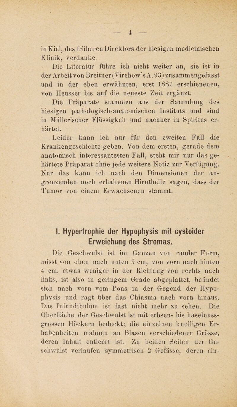 Klinik, verdanke. Die Literatur führe ich nicht weiter an, sie ist in der Arbeit von Breitner(Virchow’s A. 93) zusammengefasst und in der eben erwähnten, erst 1887 erschienenen, von Heusser bis auf die neueste Zeit ergänzt. Die Präparate stammen aus der Sammlung des hiesigen pathologisch-anatomischen Instituts und sind in Müller’scher Flüssigkeit und nachher in Spiritus er¬ härtet. Leider kann ich nur für den zweiten Fall die Krankengeschichte geben. Von dem ersten, gerade dem anatomisch interessantesten Fall, steht mir nur das ge¬ härtete Präparat ohne jede weitere Notiz zur Verfügung. Nur das kann ich nach den Dimensionen der an¬ grenzenden noch erhaltenen Hirntheile sagen, dass der Tumor von einem Erwachsenen stammt. I. Hypertrophie der Hypophysis mit cystoider Erweichung des Stromas. Die Geschwulst ist im Ganzen von runder Form, misst von oben nach unten 3 cm, von vorn nach hinten 4 cm, etwas weniger in der Richtung von rechts nach links, ist also in geringem Grade abgeplattet, befindet sich nach vorn vom Pons in der Gegend der Hypo¬ physis und ragt über das Chiasma nach vorn hinaus. Das Infundibulum ist fast nicht mehr zu sehen. Die Oberfläche der Geschwulst ist mit erbsen- bis haselnuss¬ grossen Höckern bedeckt; die einzelnen knolligen Er¬ habenheiten mahnen an Blasen verschiedener Grösse, deren Inhalt entleert ist. Zu beiden Seiten der Ge¬ schwulst verlaufen symmetrisch 2 Gefässe, deren ein-