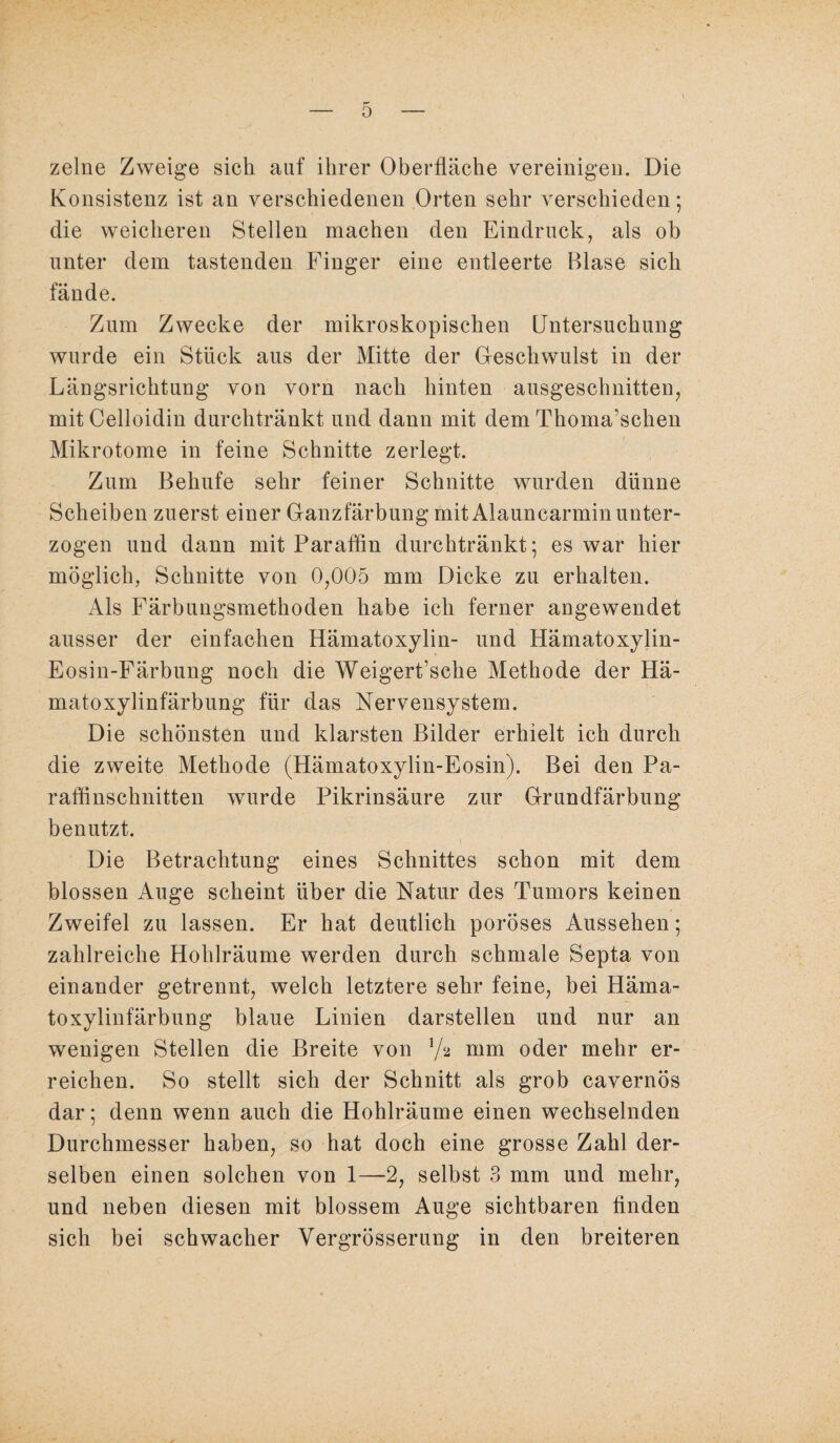 zelne Zweige sich auf ihrer Oberfläche vereinigen. Die Konsistenz ist an verschiedenen Orten sehr verschieden; die weicheren Stellen machen den Eindruck, als ob unter dem tastenden Finger eine entleerte Blase sich fände. Zum Zwecke der mikroskopischen Untersuchung wurde ein Stück aus der Mitte der Geschwulst in der Längsrichtung von vorn nach hinten ausgeschnitten, mitCelloidin durchtränkt und dann mit dem Thoma’schen Mikrotome in feine Schnitte zerlegt. Zum Behufe sehr feiner Schnitte wurden dünne Scheiben zuerst einer Ganzfärbung mit Alauncarmin unter¬ zogen und dann mit Paraffin durchtränkt; es war hier möglich, Schnitte von 0,005 mm Dicke zu erhalten. Als Färbungsmethoden habe ich ferner angewendet ausser der einfachen Hämatoxylin- und Hämatoxylin- Eosin-Färbung noch die Weigert’sche Methode der Hä- matoxylinfärbung für das Nervensystem. Die schönsten und klarsten Bilder erhielt ich durch die zweite Methode (Hämatoxylin-Eosin). Bei den Pa¬ raffinschnitten wurde Pikrinsäure zur Grundfärbung benutzt. Die Betrachtung eines Schnittes schon mit dem blossen Auge scheint über die Natur des Tumors keinen Zweifel zu lassen. Er hat deutlich poröses Aussehen; zahlreiche Hohlräume werden durch schmale Septa von einander getrennt, welch letztere sehr feine, bei Häma- toxylinfärbung blaue Linien darstellen und nur an wenigen Stellen die Breite von Ya mm oder mehr er¬ reichen. So stellt sich der Schnitt als grob cavernös dar; denn wenn auch die Hohlräume einen wechselnden Durchmesser haben, so hat doch eine grosse Zahl der¬ selben einen solchen von 1—2, selbst 3 mm und mehr, und neben diesen mit blossem Auge sichtbaren finden sich bei schwacher Vergrösserung in den breiteren