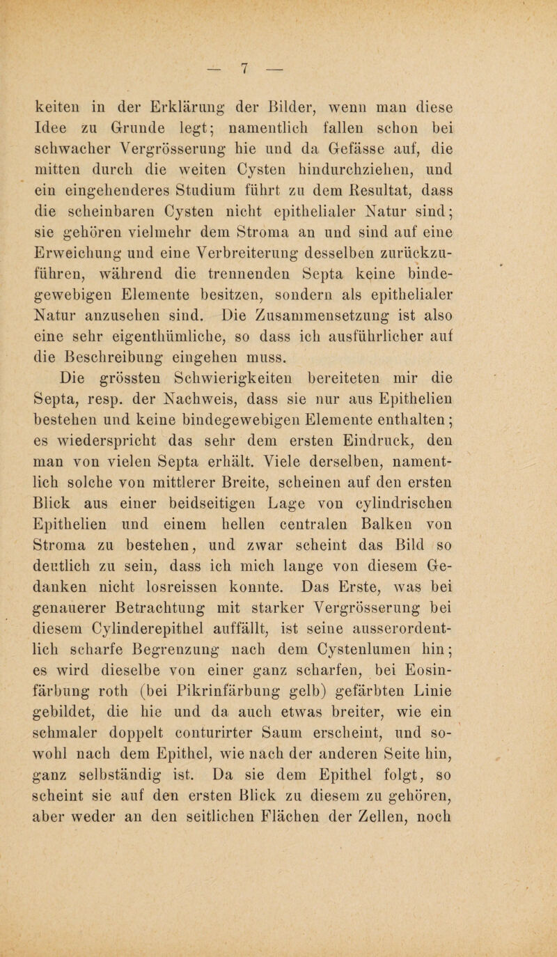 keiten in der Erklärung der Bilder, wenn man diese Idee zu Grunde legt; namentlich fallen schon bei schwacher Vergrösserung hie und da Gefässe auf, die mitten durch die weiten Cysten hindurchziehen, und ein eingehenderes Studium führt zu dem Resultat, dass die scheinbaren Cysten nicht epithelialer Natur sind; sie gehören vielmehr dem Stroma an und sind auf eine Erweichung und eine Verbreiterung desselben zurückzu¬ führen, während die trennenden Septa keine binde¬ gewebigen Elemente besitzen, sondern als epithelialer Natur anzusehen sind. Die Zusammensetzung ist also eine sehr eigenthiimliche, so dass ich ausführlicher auf die Beschreibung eingehen muss. Die grössten Schwierigkeiten bereiteten mir die Septa, resp. der Nachweis, dass sie nur aus Epithelien bestehen und keine bindegewebigen Elemente enthalten; es wiederspricht das sehr dem ersten Eindruck, den man von vielen Septa erhält. Viele derselben, nament¬ lich solche von mittlerer Breite, scheinen auf den ersten Blick aus einer beidseitigen Lage von cylindrischen Epithelien und einem hellen centralen Balken von Stroma zu bestehen, und zwar scheint das Bild so deutlich zu sein, dass ich mich lange von diesem Ge¬ danken nicht losreissen konnte. Das Erste, was bei genauerer Betrachtung mit starker Vergrösserung bei diesem Cylinderepithel auffällt, ist seine ausserordent¬ lich scharfe Begrenzung nach dem Cystenlumen hin; es wird dieselbe von einer ganz scharfen, bei Eosin¬ färbung roth (bei Pikrinfärbung gelb) gefärbten Linie gebildet, die hie und da auch etwas breiter, wie ein schmaler doppelt conturirter Saum erscheint, und so¬ wohl nach dem Epithel, wie nach der anderen Seite hin, ganz selbständig ist. Da sie dem Epithel folgt, so scheint sie auf den ersten Blick zu diesem zu gehören, aber weder an den seitlichen Flächen der Zellen, noch