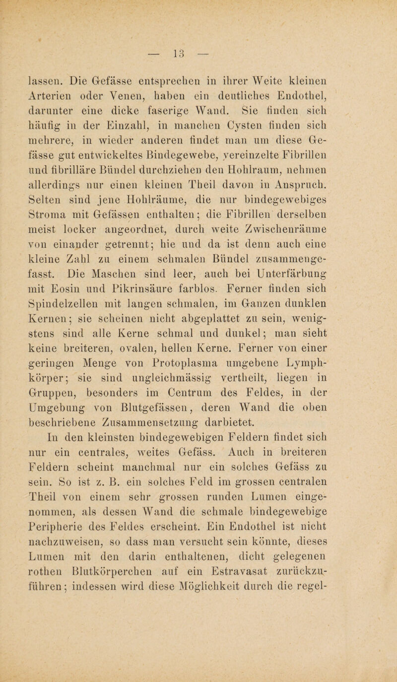 lassen. Die Gefässe entsprechen in ihrer Weite kleinen Arterien oder Venen, haben ein deutliches Endothel, darunter eine dicke faserige Wand. Sie linden sich häufig in der Einzahl, in manchen Cysten finden sich mehrere, in wieder anderen findet man um diese Ge- fässe gut entwickeltes Bindegewebe, vereinzelte Fibrillen und fibrilläre Bündel durchziehen den Hohlraum, nehmen allerdings nur einen kleinen Theil davon in Anspruch. Selten sind jene Hohlräume, die nur bindegewebiges Stroma mit Gefässen enthalten; die Fibrillen derselben meist locker angeordnet, durch weite Zwischenräume von einander getrennt; hie und da ist denn auch eine kleine Zahl zu einem schmalen Bündel zusammenge¬ fasst. Die Maschen sind leer, auch bei Unterfärbung mit Eosin und Pikrinsäure farblos. Ferner finden sich Spindelzellen mit langen schmalen, im Ganzen dunklen Kernen; sie scheinen nicht abgeplattet zu sein, wenig¬ stens sind alle Kerne schmal und dunkel; man sieht keine breiteren, ovalen, hellen Kerne. Ferner von einer geringen Menge von Protoplasma umgebene Lymph- körper; sie sind ungleichmässig vertlieilt, liegen in Gruppen, besonders im Centrum des Feldes, in der Umgebung von Blutgefässen, deren Wand die oben beschriebene Zusammensetzung darbietet. In den kleinsten bindegewebigen Feldern findet sich nur ein centrales, weites Gefäss. Auch in breiteren Feldern scheint manchmal nur ein solches Gefäss zu sein. So ist z. B. ein solches Feld im grossen centralen Theil von einem sehr grossen runden Lumen einge¬ nommen, als dessen Wand die schmale bindegewebige Peripherie des Feldes erscheint. Ein Endothel ist nicht nachzuweisen, so dass man versucht sein könnte, dieses Lumen mit den darin enthaltenen, dicht gelegenen rothen Blutkörperchen auf ein Estravasat zurückzu- führen; indessen wird diese Möglichkeit durch die regel-