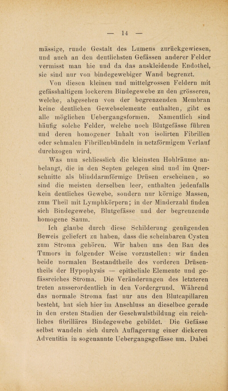 massige, runde Gestalt des Lumens zurückgewiesen, und auch an den deutlichsten Gefässen anderer Felder vermisst man hie und da das auskleidende Endothel, sie sind nur von bindegewebiger Wand begrenzt. Von diesen kleinen und mittelgrossen Feldern mit gefässhaltigem lockerem Bindegewebe zu den grösseren, welche, abgesehen von der begrenzenden Membran keine deutlichen Gewebselemente enthalten, gibt es alle möglichen Uebergangsformen. Namentlich sind häutig solche Felder, welche noch Blutgefässe führen und deren homogener Inhalt von isolirten Fibrillen oder schmalen Fibrillenbündeln in netzförmigem Verlauf durchzogen wird. Was nun schliesslich die kleinsten Hohlräume an¬ belangt, die in den Septen gelegen sind und im Quer¬ schnitte als blinddarmförmige Drüsen erscheinen, so sind die meisten derselben leer, enthalten jedenfalls kein deutliches Gewebe, sondern nur körnige Massen, zum Theil mit Lymphkörpern; in der Minderzahl finden sich Bindegewebe, Blutgefässe und der begrenzende homogene Saum. Ich glaube durch diese Schilderung genügenden Beweis geliefert zu haben, dass die scheinbaren Cysten zum Stroma gehören. Wir haben uns den Bau des Tumors in folgender Weise vorzustellen: wir finden beide normalen Bestandteile des vorderen Drüsen- theils der Hypophysis — epitheliale Elemente und ge- fässreiches Stroma. Die Veränderungen des letzteren treten ausserordentlich in den Vordergrund. Während das normale Stroma fast nur aus den Blutcapillaren besteht, hat sich hier im Anschluss an dieselbee gerade in den ersten Stadien der Geschwulstbildung ein reich¬ liches fibrilläres Bindegewebe gebildet. Die Gefässe selbst wandeln sich durch Auflagerung einer dickeren Adventitia in sogenannte Uebergangsgefässe um. Dabei