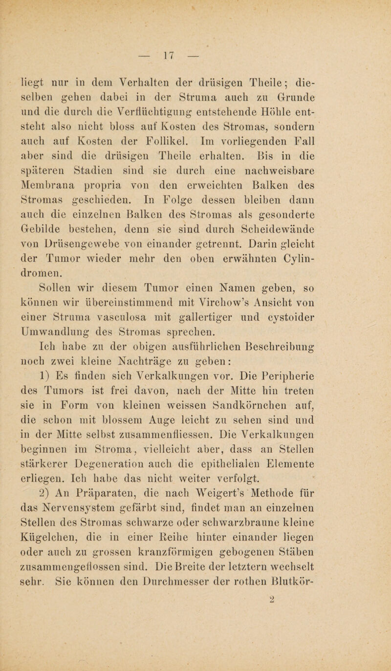 liegt nur in dem Verhalten der drüsigen Theile; die¬ selben gehen dabei in der Struma auch zu Grunde und die durch die Verflüchtigung entstehende Höhle ent¬ steht also nicht bloss auf Kosten des Stromas, sondern auch auf Kosten der Follikel. Im vorliegenden Fall aber sind die drüsigen Theile erhalten. Bis in die späteren Stadien sind sie durch eine nachweisbare Membrana propria von den erweichten Balken des Stromas geschieden. In Folge dessen bleiben dann auch die einzelnen Balken des Stromas als gesonderte Gebilde bestehen, denn sie sind durch Scheidewände von Drüsengewebe von einander getrennt. Darin gleicht der Tumor wieder mehr den oben erwähnten Cylin- dromen. Sollen wir diesem Tumor einen Namen geben, so können wir übereinstimmend mit Virchow’s Ansicht von einer Struma vasculosa mit gallertiger und cystoider Umwandlung des Stromas sprechen. Ich habe zu der obigen ausführlichen Beschreibung noch zwei kleine Nachträge zu geben: 1) Es finden sich Verkalkungen vor. Die Peripherie des Tumors ist frei davon, nach der Mitte hin treten sie in Form von kleinen weissen Sandkörnchen auf, die schon mit blossem Auge leicht zu sehen sind und in der Mitte selbst zusammenfliessen. Die Verkalkungen beginnen im Stroma, vielleicht aber, dass an Stellen stärkerer Degeneration auch die epithelialen Elemente erliegen. Ich habe das nicht weiter verfolgt. 2) An Präparaten, die nach Weigert’s Methode für das Nervensystem gefärbt sind, findet man an einzelnen Stellen des Stromas schwarze oder schwarzbraune kleine Kügelchen, die in einer Reihe hinter einander liegen oder auch zu grossen kranzförmigen gebogenen Stäben zusammengeflossen sind. Die Breite der letztem wechselt sehr. Sie können den Durchmesser der rothen Blutkör- 2