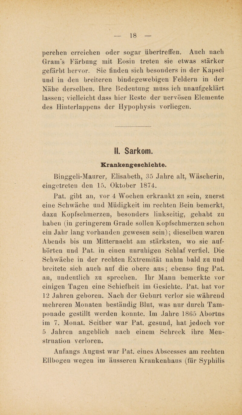 perchen erreichen oder sogar übertreffen. Auch nach Gram's Färbung mit Eosin treten sie etwas stärker gefärbt hervor. Sie finden sich besonders in der Kapsel und in den breiteren bindegewebigen Feldern in der Nähe derselben. Ihre Bedeutung muss ich unaufgeklärt lassen; vielleicht dass hier Reste der nervösen Elemente des Hinterlappens der Hypophysis vorliegen. II. Sarkom. Krankengeschichte. Binggeli-Maurer, Elisabeth, 35 Jahre alt, Wäscherin, eingetreten den 15. Oktober 1874. Pat. gibt an, vor 4 Wochen erkrankt zu sein, zuerst eine Schwäche und Müdigkeit im rechten Bein bemerkt, dazu Kopfschmerzen, besonders linkseitig, gehabt zu haben (in geringerem Grade sollen Kopfschmerzen schon ein Jahr lang vorhanden gewesen sein); dieselben waren Abends bis um Mitternacht am stärksten, wo sie auf¬ hörten und Pat. in einen unruhigen Schlaf verfiel. Die Schwäche in der rechten Extremität nahm bald zu und breitete sich auch auf die obere aus; ebenso fing Pat. an, undeutlich zu sprechen. Ihr Mann bemerkte vor einigen Tagen eine Schiefheit im Gesichte. Pat. hat vor 12 Jahren geboren. Nach der Geburt verlor sie während mehreren Monaten beständig Blut, was nur durch Tam¬ ponade gestillt werden konnte. Im Jahre 1865 Abortus im 7. Monat. Seither war Pat. gesund, hat jedoch vor 5 Jahren angeblich nach einem Schreck ihre Men¬ struation verloren. Anfangs August war Pat. eines Abscesses am rechten Ellbogen wegen im äusseren Krankenhaus (für Syphilis