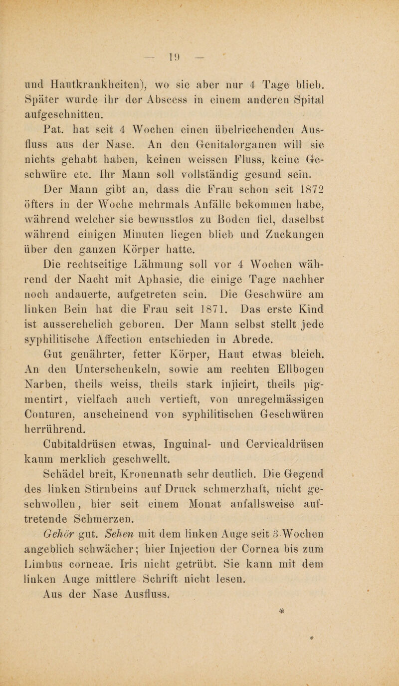 1<) und Hautkrankheiten), wo sie aber nur 4 Tage blieb. Später wurde ihr der Abscess in einem anderen Spital aufgeschnitten. Pat. hat seit 4 Wochen einen übelriechenden Aus¬ fluss aus der Nase. An den Genitalorganen will sie nichts gehabt haben, keinen weissen Fluss, keine Ge¬ schwüre etc. Ihr Mann soll vollständig gesund sein. Der Mann gibt an, dass die Frau schon seit 1872 öfters in der Woche mehrmals Anfälle bekommen habe, während welcher sie bewusstlos zu Boden fiel, daselbst während einigen Minuten liegen blieb und Zuckungen über den ganzen Körper hatte. Die rechtseitige Lähmung soll vor 4 Wochen wäh¬ rend der Nacht mit Aphasie, die einige Tage nachher noch andauerte, aufgetreten sein. Die Geschwüre am linken Bein hat die Frau seit 1871. Das erste Kind ist ausserehelich geboren. Der Mann selbst stellt jede syphilitische Affection entschieden in Abrede. Gut genährter, fetter Körper, Haut etwas bleich. An den Unterschenkeln, sowie am rechten Ellbogen Narben, theils weiss, theils stark injicirt, theils pig- mentirt, vielfach auch vertieft, von unregelmässigen Conturen, anscheinend von syphilitischen Geschwüren herrührend. Cubitaldriisen etwas, Inguinal- und Cervicaldriisen kaum merklich geschwellt. Schädel breit, Kronennath sehr deutlich. Die Gegend des linken Stirnbeins auf Druck schmerzhaft, nicht ge¬ schwollen , hier seit einem Monat anfallsweise auf¬ tretende Schmerzen. Gehör gut. Sehen mit dem linken Auge seit 3 Wochen angeblich schwächer; hier Injection der Cornea bis zum Lirnbus corneae. Iris nicht getrübt. Sie kann mit dem linken Auge mittlere Schrift nicht lesen. Aus der Nase Ausfluss. *