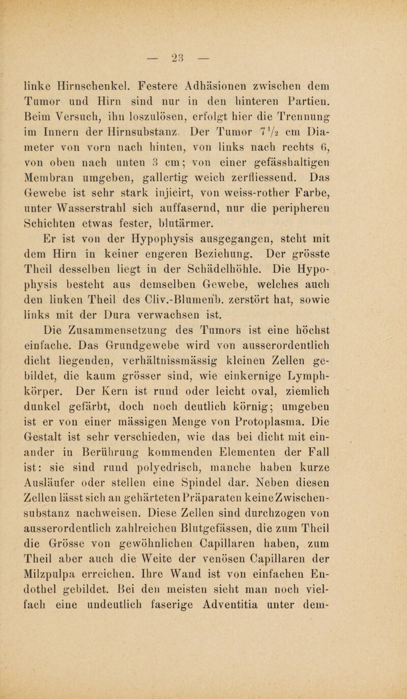 linke Hirnschenkel. Festere Adhäsionen zwischen dem Tumor und Hirn sind nur in den hinteren Partien. Beim Versuch, ihn loszulösen, erfolgt hier die Trennung im Innern der Hirnsubstanz. Der Tumor 7 7a cm Dia- meter von vorn nach hinten, von links nach rechts 6, von oben nach unten 3 cm; von einer gefässhaltigen Membran umgeben, gallertig weich zerfliessend. Das Gewebe ist sehr stark injicirt, von weiss-rother Farbe, unter Wasserstrahl sich auffasernd, nur die peripheren Schichten etwas fester, blutärmer. Er ist von der Hypophysis ausgegangen, steht mit dem Hirn in keiner engeren Beziehung. Der grösste ’Tlieil desselben liegt in der Schädelhöhle. Die Hypo¬ physis besteht aus demselben Gewebe, welches auch den linken Theil des Cliv.-Blumerib. zerstört hat, sowie links mit der Dura verwachsen ist. Die Zusammensetzung des Tumors ist eine höchst einfache. Das Grundgewebe wird von ausserordentlich dicht liegenden, verhältnissmässig kleinen Zellen ge¬ bildet, die kaum grösser sind, wie einkernige Lymph- körper. Der Kern ist rund oder leicht oval, ziemlich dunkel gefärbt, doch noch deutlich körnig; umgeben ist er von einer mässigen Menge von Protoplasma. Die Gestalt ist sehr verschieden, wie das bei dicht mit ein¬ ander in Berührung kommenden Elementen der Fall ist: sie sind rund polyedrisch, manche haben kurze Ausläufer oder stellen eine Spindel dar. Neben diesen Zellen lässt sich an gehärteten Präparaten keine Zwischen¬ substanz nachweisen. Diese Zellen sind durchzogen von ausserordentlich zahlreichen Blutgefässen, die zum Theil die Grösse von gewöhnlichen Capillaren haben, zum Theil aber auch die Weite der venösen Capillaren der Milzpulpa erreichen. Ihre Wand ist von einfachen En¬ dothel gebildet. Bei den meisten sieht man noch viel¬ fach eine undeutlich faserige Adventitia unter dem-