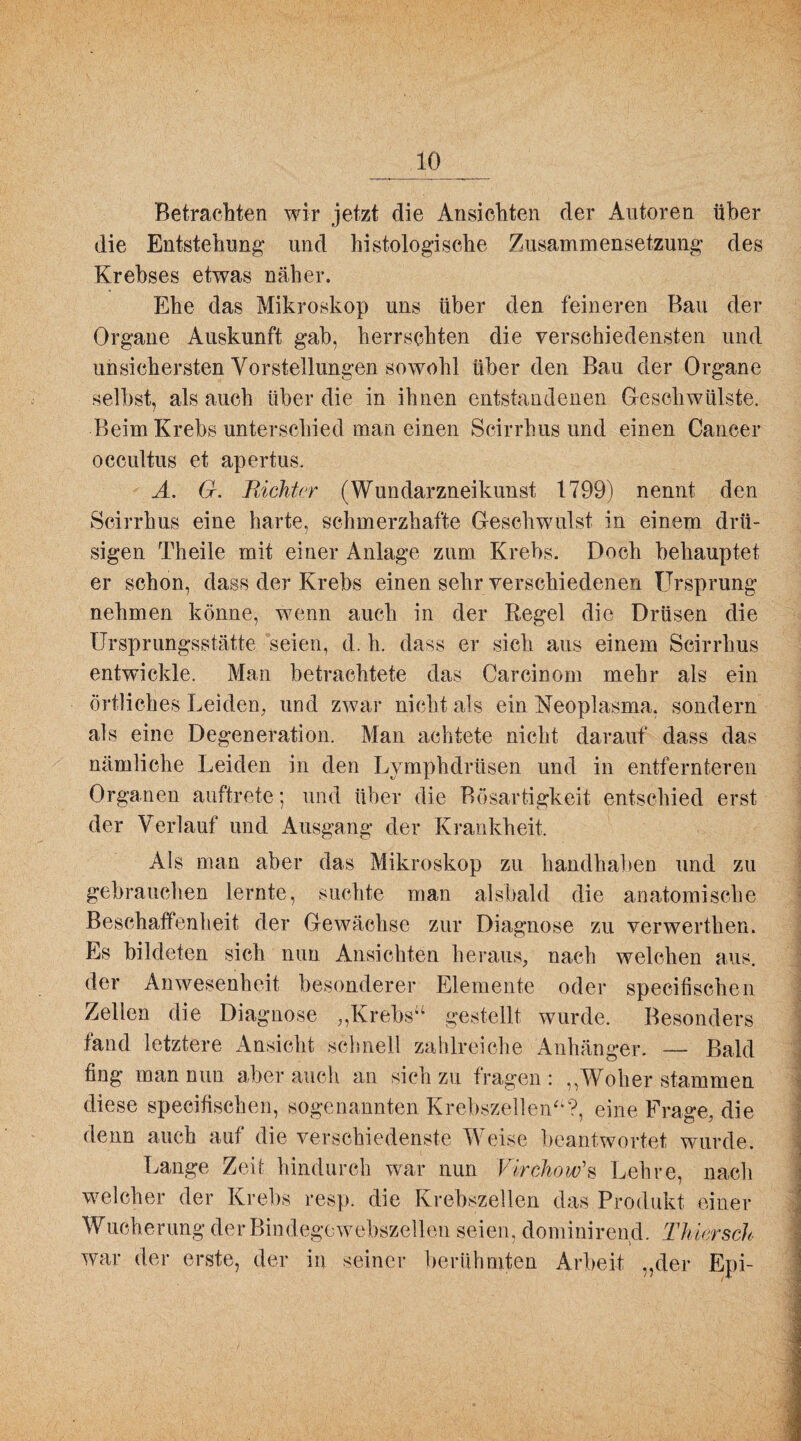 Betrachten wir jetzt die Ansichten der Autoren über die Entstehung und histologische Zusammensetzung des Krebses etwas näher. Ehe das Mikroskop uns über den feineren Bau der Organe Auskunft gab, herrschten die verschiedensten und unsichersten Vorstellungen sowohl über den Bau der Organe selbst, als auch über die in ihnen entstandenen Geschwülste. Beim Krebs unterschied man einen Scirrhus und einen Cancer occultus et apertus. A. G. Richter (Wundarzneikunst 1799) nennt den Scirrhus eine harte, schmerzhafte Geschwulst in einem drü¬ sigen Theile mit einer Anlage zum Krebs. Doch behauptet er schon, dass der Krebs einen sehr verschiedenen Ursprung nehmen könne, wenn auch in der Regel die Drüsen die Ursprungsstätte seien, d. h. dass er sieh aus einem Scirrhus entwickle. Man betrachtete das Carcinom mehr als ein örtliches Leiden, und zwar nicht als ein Neoplasma, sondern als eine Degeneration. Man achtete nicht darauf dass das nämliche Leiden in den Lymphdrüsen und in entfernteren Organen auftrete; und über die Bösartigkeit entschied erst der Verlauf und Ausgang der Krankheit. Als man aber das Mikroskop zu handhaben und zu gebrauchen lernte, suchte man alsbald die anatomische Beschaffenheit der Gewächse zur Diagnose zu verwerthen. Es bildeten sich nun Ansichten heraus, nach welchen aus. der Anwesenheit besonderer Elemente oder specifischen Zellen die Diagnose „Krebs“ gestellt wurde. Besonders fand letztere Ansicht schnell zahlreiche Anhänger. — Bald fing man nun aber auch an sich zu fragen : ,,Woher stammen diese specifischen, sogenannten Krebszellen“?, eine Frage, die denn auch auf die verschiedenste W eise beantwortet wurde. Lange Zeit hindurch war nun Virchow's Lehre, nach welcher der Krebs resp. die Krebszellen das Produkt einer Wucherung der Bindegewebszellen seien, dominirend. Thier sch war der erste, der in seiner berühmten Arbeit „der Epi-