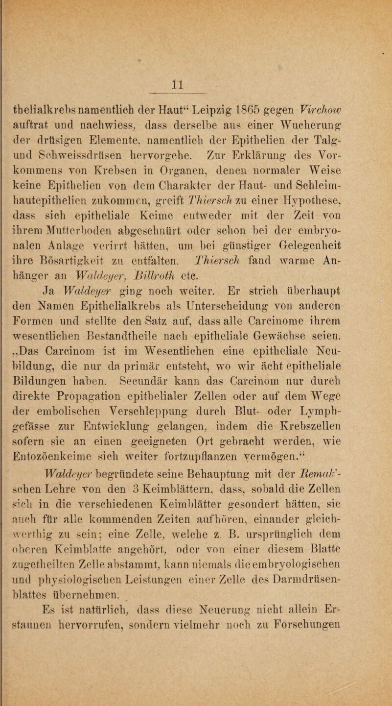 thelialkrebs namentlich der Haut“ Leipzig 1865 gegen Virchow auftrat und nachwiess, dass derselbe aus einer Wucherung der drüsigen Elemente, namentlich der Epithelien der Talg- und Sehweissdrtisen hervorgehe. Zur Erklärung des Vor¬ kommens von Krebsen in Organen, denen normaler Weise keine Epithelien von dem Charakter der Haut- und Schleim- hautepithelien zukommen, greift Thiersch zu einer Hypothese, dass sich epitheliale Keime entweder mit der Zeit von ihrem Mutterboden abgeschnürt oder schon bei der embryo¬ nalen Anlage verirrt hätten, um bei günstiger Gelegenheit ihre Bösartigkeit zu entfalten. Thiersch fand warme An¬ hänger an Waldeyer, Billroth etc. Ja Waldeyer ging noch weiter. Er strich überhaupt den Namen Epithelialkrebs als Unterscheidung von anderen Formen und stellte den Satz auf, dass alle Carcinome ihrem wesentlichen Bestandtheile nach epitheliale Gewächse seien. ,,Das Carcinom ist im Wesentlichen eine epitheliale Neu¬ bildung, die nur da primär entsteht, wo wir ächt epitheliale Bildungen haben. Secundär kann das Carcinom nur durch direkte Propagation epithelialer Zellen oder auf dem Wege der embolischen Verschleppung durch Blut- oder Lymph- gefässe zur Entwicklung gelangen,- indem die Krebszellen sofern sie an einen geeigneten Ort gebracht werden, wie Entozöenkeime sich weiter fortzupflanzen vermögen.“ Waldeyer begründete seine Behauptung mit der Remald- schen Lehre von den 3 Keimblättern, dass, sobald die Zellen sich in die verschiedenen Keimblätter gesondert hätten, sie auch für alle kommenden Zeiten auf hören, einander gleich- werthig zu sein; eine Zelle, welche z. B. ursprünglich dem oberen Keimblatte angehört, oder von einer diesem Blatte zugetheilten Zelle abstammt, kann niemals die embryologischen und physiologischen Leistungen einer Zelle des Darmdrüsen¬ blattes übernehmen. Es ist natürlich, dass diese Neuerung nicht allein Er¬ staunen heiworrufen, sondern vielmehr noch zu Forschungen