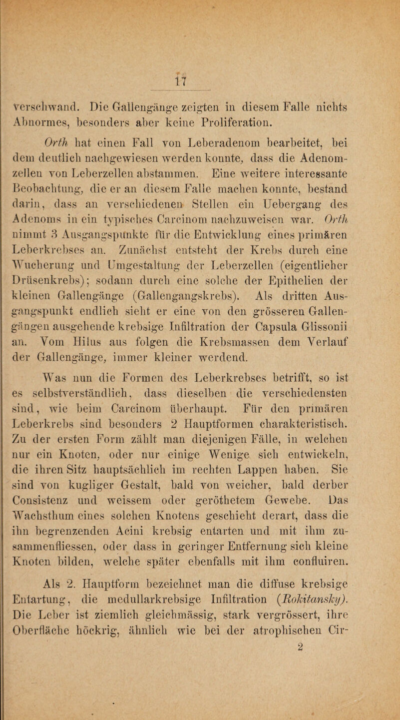 verschwand. Die Gallengänge zeigten in diesem Falle nichts Abnormes, besonders aber keine Proliferation. Orth hat einen Fall von Leberadenom bearbeitet, bei dem deutlich nachgewiesen werden konnte, dass die Adenom¬ zellen von Leberzellen abstammen. Eine weitere interessante Beobachtung, die er an diesem Falle machen konnte, bestand darin, dass an verschiedenen Stellen ein Uebergang des Adenoms in ein typisches Carcinom nachzuweisen war. Orth nimmt 3 Ausgangspunkte für die Entwicklung eines primären Leberkrebses an. Zunächst entsteht der Krebs durch eine Wucherung und Umgestaltung der Leberzellen (eigentlicher Drüsenkrebs); sodann durch eine solche der Epithelien der kleinen Gallengänge (Gallengangskrebs). Als dritten Aus¬ gangspunkt endlich sieht er eine von den grösseren Gallen¬ gangen ausgehende krebsige Infiltration der Capsula Glissonii an. Vom Hilus aus folgen die Krebsmassen dem Verlauf der Gallengänge, immer kleiner werdend. Was nun die Formen des Leberkrebses betrifft, so ist es selbstverständlich, dass dieselben die verschiedensten sind, wie beim Carcinom überhaupt. Für den primären Leberkrebs sind besonders 2 Hauptformen charakteristisch. Zu der ersten Form zählt man diejenigen Fälle, in welchen nur ein Knoten, oder nur einige Wenige sich entwickeln, die ihren Sitz hauptsächlich im rechten Lappen haben. Sie sind von kugliger Gestalt, bald von weicher, bald derber Consistenz und weissem oder geröthetem Gewebe. Das Wachsthum eines solchen Knotens geschieht derart, dass die ihn begrenzenden Acini krebsig entarten und mit ihm zu- sammenfliessen, oder dass in geringer Entfernung sich kleine Knoten bilden, welche später ebenfalls mit ihm confluiren. Als 2. Hauptform bezeichnet man die diffuse krebsige Entartung, die medullarkrebsige Infiltration (Rokitansky). Die Leber ist ziemlich gleichmässig, stark vergrössert, ihre Oberfläche höckrig, ähnlich wie bei der atrophischen Cir- 2