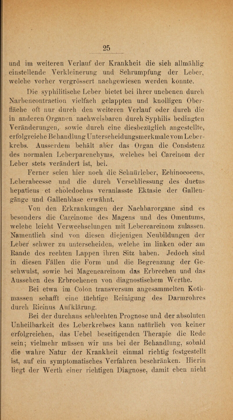 und im weiteren Verlauf der Krankheit die sich allmählig einstellende Verkleinerung und Schrumpfung der Leber, welche vorher vergrössert nachgewiesen werden konnte. Die syphilitische Leber bietet bei ihrer unebenen durch Narbencontraction vielfach gelappten und knolligen Ober¬ fläche oft nur durch den weiteren Verlauf oder durch die in anderen Organen nachweisbaren durch Syphilis bedingten Veränderungen, sowie durch eine diesbezüglich angestellte, erfolgreiche Behandlung Unterscheidungsmerkmale vom Leber¬ krebs. Ausserdem behält aber das Organ die Consistenz des normalen Leberparenchyms, welches bei Carcinom der Leber stets verändert ist, bei. Ferner seien hier noch die Sclmürleber, Echinococcus, Leberabcesse und die durch Verschliessung des ductus hepaticus et choledochus veranlasste Ektasie der Gallen¬ gänge und Gallenblase erwähnt. Von den Erkrankungen der Nachbarorgane sind es besonders die Cai;cinome des Magens und des Omentums, welche leicht Verwechselungen mit Lebercarcinom zulassen. Namentlich sind von diesen diejenigen Neubildungen der Leber schwer zu unterscheiden, welche im linken oder am Rande des rechten Lappen ihren Sitz haben. Jedoch sind in diesen Fällen die Form und die Begrenzung der Ge¬ schwulst, sowie bei Magencarcinom das Erbrechen und das Aussehen des Erbrochenen von diagnostischem Werthe. Bei etwa im Colon transversum angesammelten Koth- massen schafft eine tüchtige Reinigung des Darmrohres durch Ricinus Aufklärung. Bei der durchaus schlechten Prognose und der absoluten Unheilbarkeit des Leberkrebses kann natürlich von keiner erfolgreichen, das Uebel beseitigenden Therapie die Rede sein; vielmehr müssen wir uns bei der Behandlung, sobald die wahre Natur der Krankheit einmal richtig festgestellt ist, auf ein symptomatisches Verfahren beschränken. Hierin liegt der Werth einer richtigen Diagnose, damit eben nicht