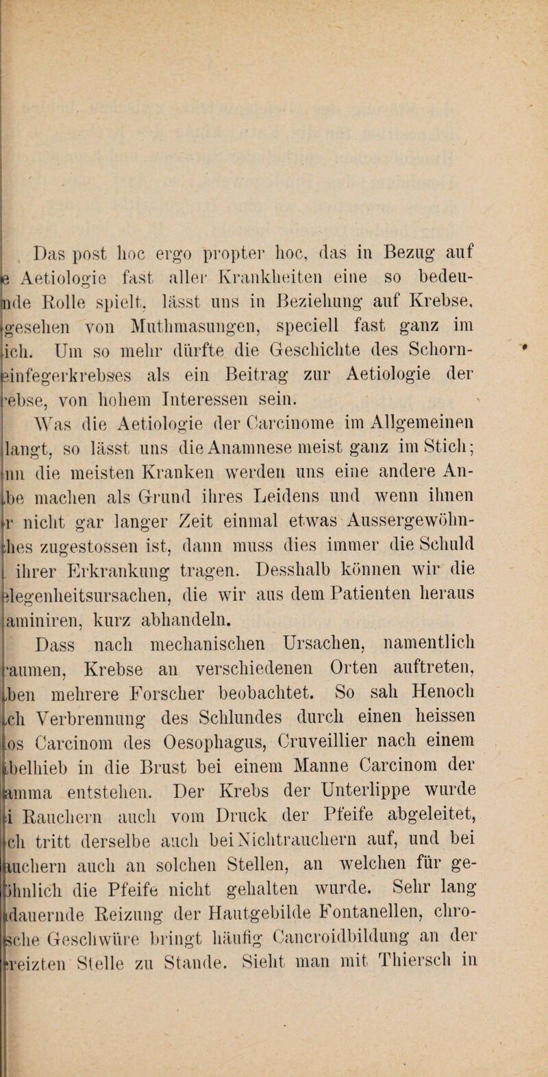 je Aetiologie fast aller Krankheiten eine so bedeu- tnde Rolle spielt, lässt uns in Beziehung auf Krebse, gesehen von Muthmasungen, speciell fast ganz im iich. Um so mehr dürfte die Geschichte des Schorn¬ einfegerkrebses als ein Beitrag zur Aetiologie der rebse, von hohem Interessen sein. Was die Aetiologie der Carcinome im Allgemeinen langt, so lässt uns die Anamnese meist ganz im Stich; inn die meisten Kranken werden uns eine andere An- jbe machen als Grund ihres Leidens und wenn ihnen »r nicht gar langer Zeit einmal etwas Aussergewöhn- thes zugestossen ist, dann muss dies immer die Schuld i ihrer Erkrankung tragen. Desshalb können wir die plegenheitsursachen, die wir aus dem Patienten heraus jaminiren, kurz abhandeln. Dass nach mechanischen Ursachen, namentlich raumen, Krebse an verschiedenen Orten auftreten, „ben mehrere Forscher beobachtet. So sah Henocli Ich Verbrennung des Schlundes durch einen heissen los Carcinom des Oesophagus, Cruveillier nach einem tbelhieb in die Brust bei einem Manne Carcinom der jamma entstehen. Der Krebs der Unterlippe wurde si Rauchern auch vom Druck der Pfeife abgeleitet, ch tritt derselbe auch bei Nichtrauchern auf, und bei luchern auch an solchen Stellen, an welchen für ge- jhnlich die Pfeife nicht gehalten wurde. Sehr lang [dauernde Reizung der Hautgebilde Fontanellen, chro- Lclie Geschwüre bringt häufig Cancroidbildung an der [reizten Stelle zu Stande. Sieht man mit Thiersch in
