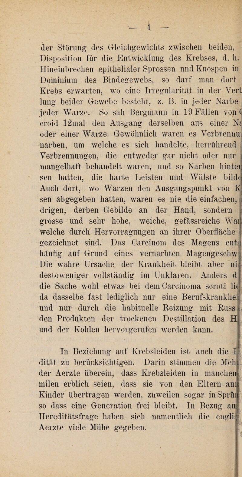 der Störung des Gleichgewichts zwischen beiden, < Disposition für die Entwicklung des Krebses, d. h. Hineinbrechen epithelialer Sprossen und Knospen in Dominium des Bindegewebs, so darf man dort Krebs erwarten, wo eine Irregularität in der Vert lung beider Gewebe besteht, z. B. in jeder Narbe jeder Warze. So sah Bergmann in 19 Fällen von (j croid 12mal den Ausgang derselben aus einer Nt oder einer Warze. Gewöhnlich waren es Verbrennu narben, um welche es sich handelte, herrühreud Verbrennungen, die entweder gar nicht oder nur mangelhaft behandelt waren, und so Narben liintei sen hatten, die harte Leisten und Wülste bilde Auch dort, wo Warzen den Ausgangspunkt von E sen abgegeben hatten, waren es nie die einfachen, drigen, derben Gebilde an der Hand, sondern grosse und sehr hohe, weiche, gefässreiche Wrai welche durch Hervorragungen an ihrer Oberfläche i gezeichnet sind. Das Carcinom des Magens ent: häufig auf Grund eines vernarbten Magengeschw Die wahre Ursache der Krankheit bleibt aber ni destoweniger vollständig im Unklaren. Anders d die Sache wohl etwas bei dem Carcinoma scroti lit da dasselbe fast lediglich nur eine Berufskrankheit und nur durch die habituelle Beizung mit Russ den Produkten der trockenen Destillation des H' ff: und der Kohlen hervorgerufen werden kann. In Beziehung auf Krebsleiden ist auch die I dität zu berücksichtigen. Darin stimmen die Meli der Aerzte überein, dass Krebsleiden in manchen» milen erblich seien, dass sie von den Eltern auli Kinder übertragen werden, zuweilen sogar inSprüi so dass eine Generation frei bleibt. In Bezug au| Hereditätsfrage haben sich namentlich die engli Aerzte viele Mühe gegeben.
