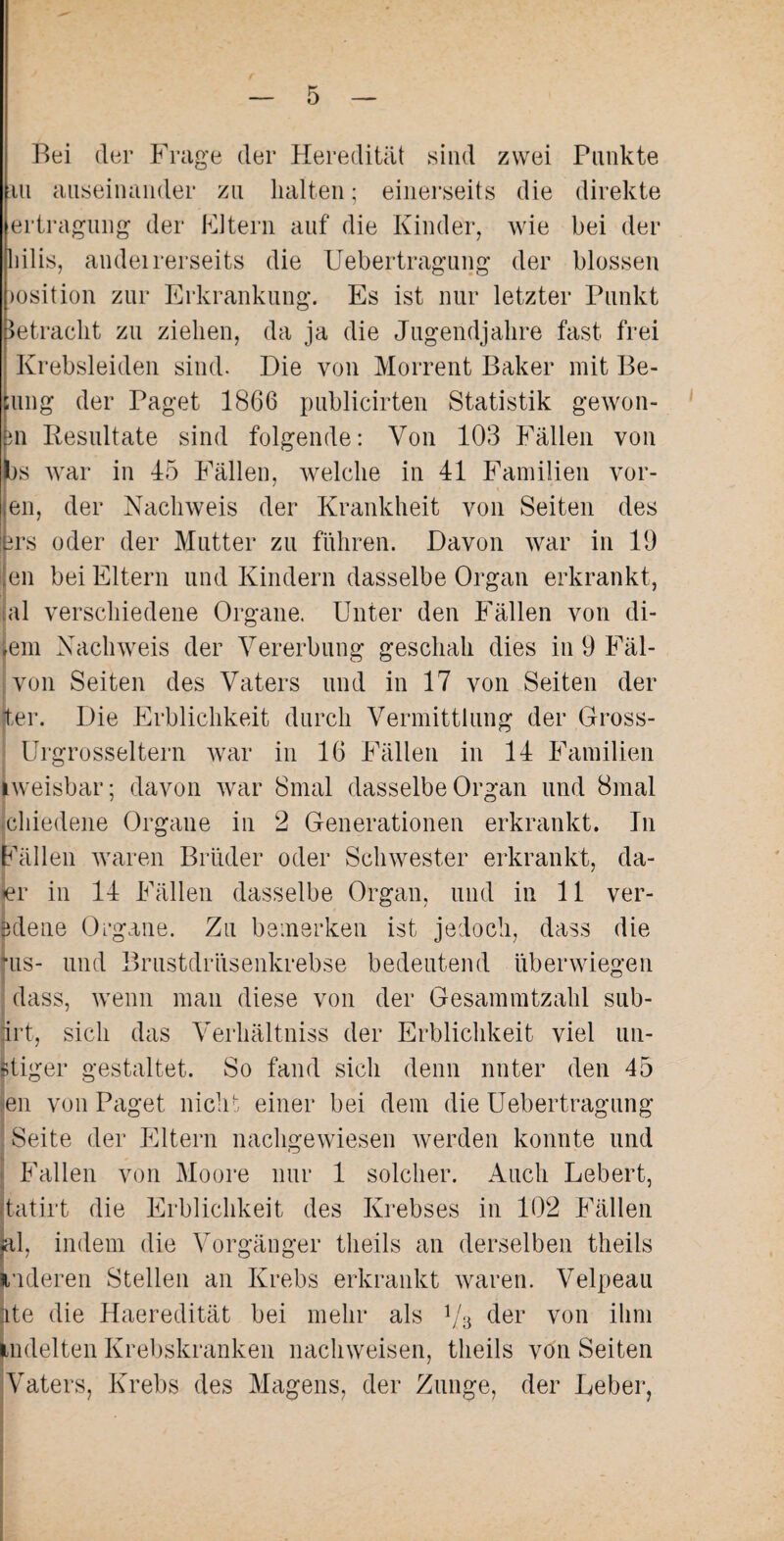 Bei der Frage der Heredität sind zwei Punkte in auseinander zu halten; einerseits die direkte ertragung der Fltern auf die Kinder, wie bei der liilis, andeirerseits die Uebertragung der blossen msition zur Erkrankung. Es ist nur letzter Punkt betracht zu ziehen, da ja die Jugendjahre fast frei l Krebsleiden sind. Die von Morrent Baker mit Be- jung der Paget 1866 publicirten Statistik gewon- fen Resultate sind folgende: Von 103 Fällen von (bs war in 45 Fällen, welche in 41 Familien vor- en, der Nachweis der Krankheit von Seiten des ms oder der Mutter zu führen. Davon war in 19 eil bei Eltern und Kindern dasselbe Organ erkrankt, al verschiedene Organe. Unter den Fällen von di- jem Nachweis der Vererbung geschah dies in 9 Fäl- von Seiten des Vaters und in 17 von Seiten der ter. Die Erblichkeit durch Vermittlung der Gross- Urgrosseltern war in 16 Fällen in 14 Familien iweisbar; davon war 8mal dasselbe Organ und 8mal chiedene Organe in 2 Generationen erkrankt. Tn Fällen waren Brüder oder Schwester erkrankt, da- ler in 14 Fällen dasselbe Organ, und in 11 ver¬ diene Organe. Zu bemerken ist jedoch, dass die fus- und Brustdrüsenkrebse bedeutend überwiegen dass, wenn man diese von der Gesammtzahl sub- irt, sich das Verhältniss der Erblichkeit viel mi¬ stiger gestaltet. So fand sich denn unter den 45 jen von Paget nicht einer bei dem die Uebertragung Seite der Eltern nachgewiesen werden konnte und ■ Fallen von Moore nur 1 solcher. Auch Lebert, tatirt die Erblichkeit des Krebses in 102 Fällen jal, indem die Vorgänger theils an derselben theils Luderen Stellen an Krebs erkrankt waren. Velpeau ute die Haeredität bei mehr als 1/3 der von ihm Lidelten Krebskranken nachweisen, theils von Seiten Vaters, Krebs des Magens, der Zunge, der Leber,