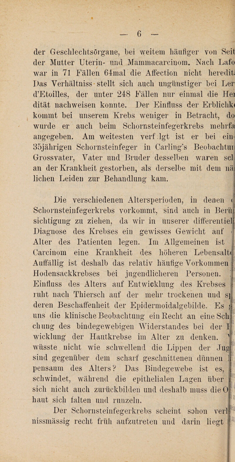 der Geschlechtsorgane, bei weitem häufiger von Seit der Mutter Uterin- und Mammacarcinom. Nach Lafo war in 71 Fällen 64mal die Affection nicht herediti Das Verhältnis stellt sich auch ungünstiger bei Ler d’Etoilles, der unter 248 Fällen nur einmal die Hei dität nachweisen konnte. Der Einfluss der Erblichkt kommt bei unserem Krebs weniger in Betracht, doi wurde er auch beim Schornsteinfegerkrebs mehrfa angegeben. Am weitesten verf lgt ist er bei eim 35jährigen Schornsteinfeger in Carling’s Beobachtut Gross'vater, Vater und Bruder desselben waren sch an der Krankheit gestorben, als derselbe mit dem nä liehen Leiden zur Behandlung kam. Die verschiedenen Altersperioden, in denen < Schornsteinfegerkrebs vorkommt, sind auch in Bern sichtigung zu ziehen, da wir in unserer differentiel Diagnose des Krebses ein gewisses Gewicht auf < Alter des Patienten legen. Im Allgemeinen ist Carcinom eine Krankheit des höheren LebensalW Auffällig ist deshalb das relativ häufige Vorkommen Hodensackkrebses bei jugendlicheren Personen. Einfluss des Alters auf Entwicklung des Krebses ruht nach Thiersch auf der mehr trockenen und s] deren Beschaffenheit der Epidermoidalgebilde. Es < uns die klinische Beobachtung ein Recht an eine Sch; chung des bindegewebigen Widerstandes bei der 1 V! Wicklung der Hautkrebse im Alter zu denken. . (l 0 wüsste nicht wie schwellend die Lippen der Ju sind gegenüber dem scharf geschnittenen dünnen pensaum des Alters? Das Bindegewebe ist es, schwindet, während die epithelialen Lagen über sich nicht auch zurückbilden und deshalb muss die 0 haut sich falten und runzeln. Der Schornsteinfegerkrebs scheint sohon verl nissmässig recht früh aufzutreten und darin liegt j «)li