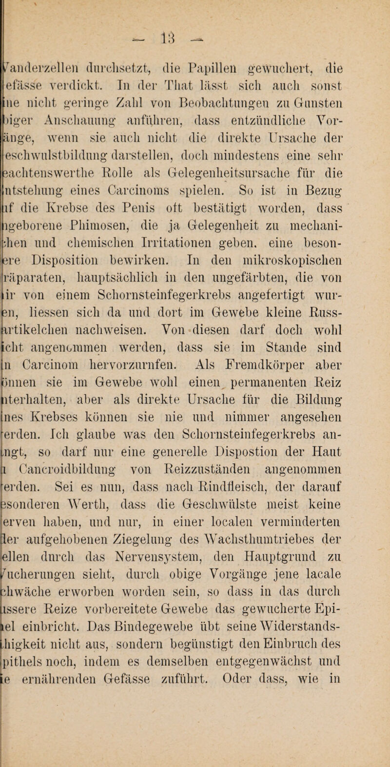fanderzellen durchsetzt, die Papillen gewuchert, die efässe verdickt. In der That lässt sich auch sonst ne nicht geringe Zahl von Beobachtungen zu Gunsten )iger Anschauung anführen, dass entzündliche Vor¬ lage, wenn sie auch nicht die direkte Ursache der eschwulstbildung darstellen, doch mindestens eine sehr iachtenswerthe Rolle als Gelegenheitsursache für die ntstehung eines Carcinoms spielen. So ist in Bezug if die Krebse des Penis oft bestätigt worden, dass igeborene Phimosen, die ja Gelegenheit zu mechani- dien und chemischen Irritationen geben, eine beson- lere Disposition bewirken. In den mikroskopischen räparaten, hauptsächlich in den ungefärbten, die von ir von einem Schornsteinfegerkrebs angefertigt wur- m, Hessen sich da und dort im Gewebe kleine Russ- artikelchen nachweisen. Von diesen darf doch wohl cht. angenommen werden, dass sie im Stande sind n Carcinom hervorzurnfen. Als Fremdkörper aber (innen sie im Gewebe wohl einen permanenten Reiz Verhalten, aber als direkte Ursache für die Bildung nes Krebses können sie nie und nimmer angesehen erden. Ich glaube was den Schornsteinfegerkrebs an- mgt, so darf nur eine generelle Dispostion der Haut Cancroidbildung von Reizzuständen angenommen erden. Sei es nun, dass nach Rindfleisch, der darauf sonderen Werth, dass die Geschwülste meist keine erven haben, und nur, in einer localen verminderten ler aufgehobenen Ziegelung des Wachsthumtriebes der eilen durch das Nervensystem, den Hauptgrund zu Sicherungen sieht, durch obige Vorgänge jene lacale hwäclie erworben worden sein, so dass in das durch issere Reize vorbereitete Gewebe das gewucherte Epi¬ ei einbricht. Das Bindegewebe übt seine Widerstands- Lhigkeit nicht aus, sondern begünstigt den Einbruch des (pithels noch, indem es demselben entgegenwächst und le ernährenden Gefässe zuführt. Oder dass, wie in