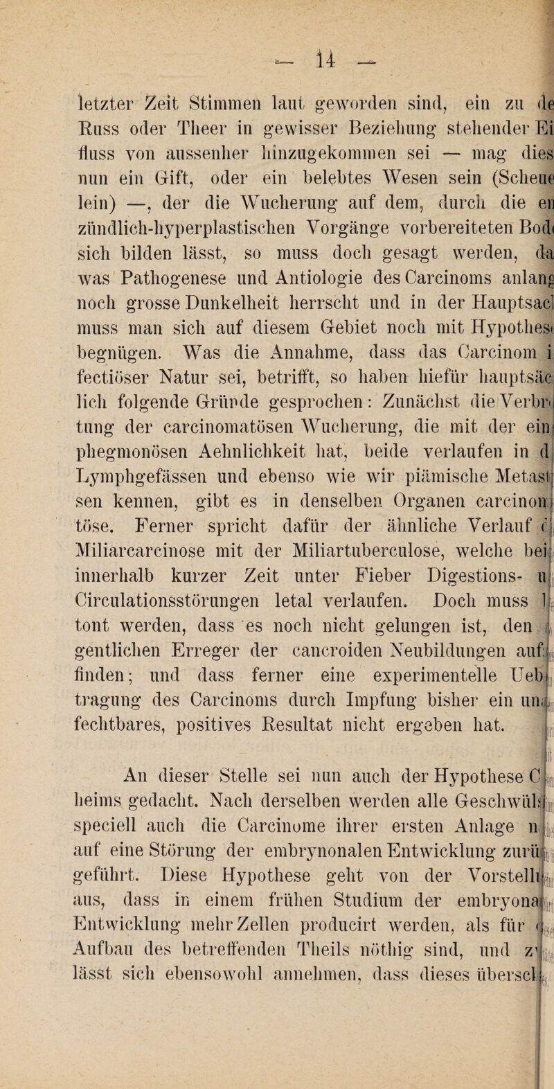 U — letzter Zeit Stimmen laut geworden sind, ein zu de Russ oder Tlieer in gewisser Beziehung stehender Ei fluss von aussenher liinzugekommen sei — mag dies nun ein Gift, oder ein belebtes Wesen sein (Scheue lein) —, der die Wucherung auf dem, durch die en zündlich-hyperplastischen Vorgänge vorbereiteten Bodi sich bilden lässt, so muss doch gesagt werden, da was Pathogenese und Antiologie des Carcinoms anlano noch grosse Dunkelheit herrscht und in der Hauptsac] muss man sich auf diesem Gebiet noch mit Hypothes» begnügen. Was die Annahme, dass das Carcinom i fectiöser Natur sei, betrifft, so haben hiefür hauptsäc lieh folgende Gründe gesprochen: Zunächst dieVerbrj tung der carcinomatösen Wucherung, die mit der ein; phegmonösen Aehnlichkeit hat, beide verlaufen in d Lymphgefässen und ebenso wie wir piämische Metasl sen kennen, gibt es in denselben Organen carcinom tose. Ferner spricht dafür der ähnliche Verlauf c Miliarcarcinose mit der Miliartuberculose, welche bei innerhalb kurzer Zeit unter Fieber Digestions- u Circulationsstörungen letal verlaufen. Doch muss \- tont werden, dass es noch nicht gelungen ist, den gentliehen Erreger der cancroiden Neubildungen auf ; finden; und dass ferner eine experimentelle Ueln tragung des Carcinoms durch Impfung bisher ein uni fechtbares, positives Resultat nicht ergeben hat. An dieser Stelle sei nun auch der Hypothese C heims gedacht. Nach derselben werden alle Geschwiib speciell auch die Carcinome ihrer ersten Anlage n auf eine Störung der embrynonalen Entwicklung zurüi geführt. Diese Hypothese geht von der Vorstellig aus, dass in einem frühen Studium der embryonal^ Entwicklung mehr Zellen producirt werden, als für < Aufbau des betreffenden Tlieils nötliig sind, und z1 lässt sich ebensowohl annehmen, dass dieses überscl *