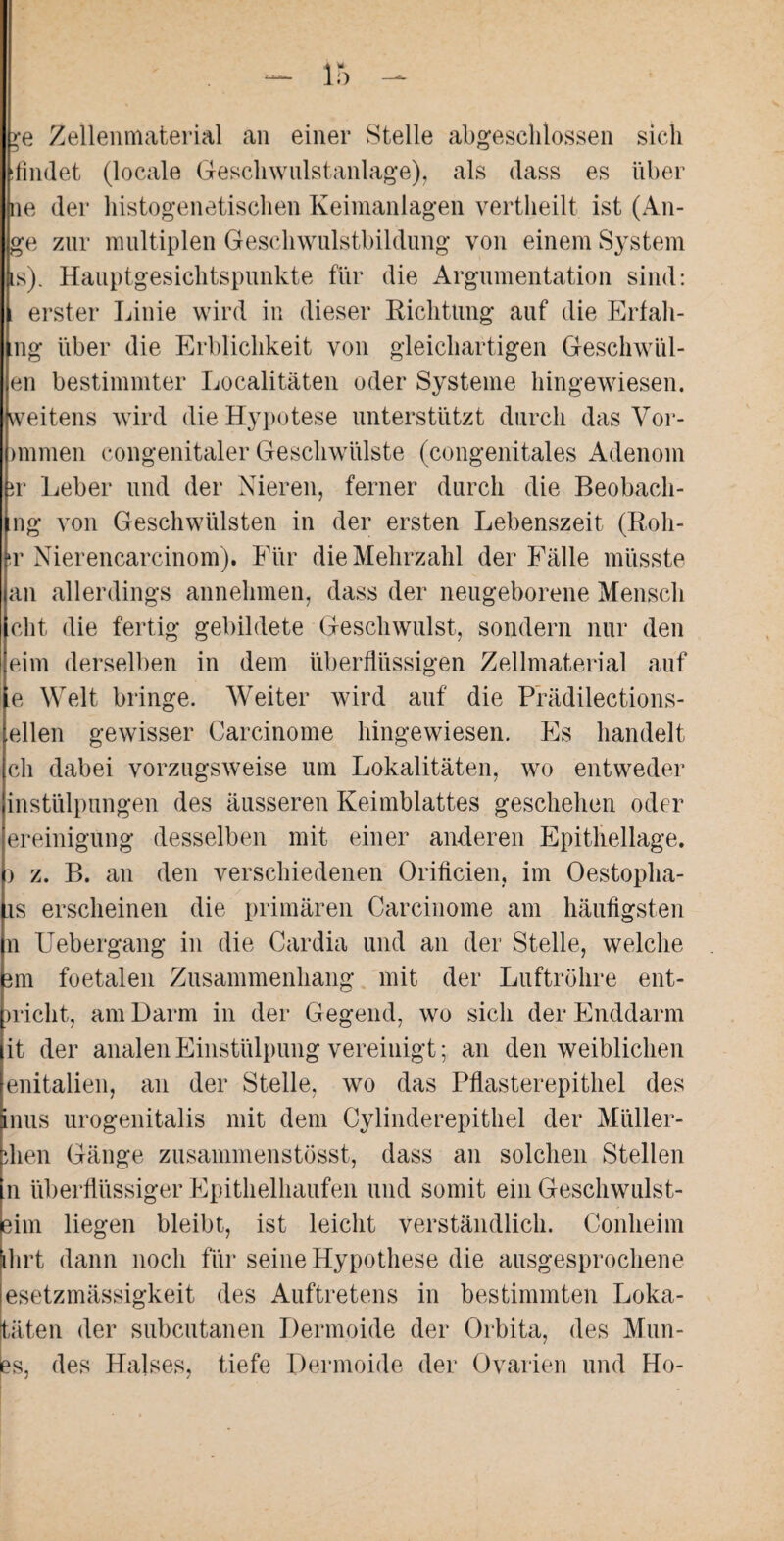 Zellenmaterial an einer Stelle abgeschlossen sich ifindet (locale Geschwulstanlage), als dass es über ne der histogenetischen Keimanlagen vertheilt ist (Au¬ ge zur multiplen Geschwulstbildung von einem System is). Hauptgesichtspunkte für die Argumentation sind: erster Linie wird in dieser Richtung auf die Erfah- ng über die Erblichkeit von gleichartigen Geschwül- en bestimmter Localitäten oder Systeme hingewiesen, weitens wird dieHypotese unterstützt durch das Vor¬ immen congenitaler Geschwülste (congenitales Adenom ir Leber und der Nieren, ferner durch die Beobach- ng von Geschwülsten in der ersten Lebenszeit (Roh- t Nierencarcinom). Für die Mehrzahl der Fälle müsste an allerdings annehmen, dass der neugeborene Mensch cht die fertig gebildete Geschwulst, sondern nur den eim derselben in dem überflüssigen Zellmaterial auf e Welt bringe. Weiter wird auf die Prädilections- ellen gewisser Carcinome hingewiesen. Es handelt cli dabei vorzugsweise um Lokalitäten, wo entweder instülpnngen des äusseren Keimblattes geschehen oder ereinigung desselben mit einer anderen Epithellage, i z. B. an den verschiedenen Orificien, im Oestopha- is erscheinen die primären Carcinome am häufigsten n Uebergang in die Cardia und an der Stelle, welche mi foetalen Zusammenhang mit der Luftröhre ent¬ wicht, am Darm in der Gegend, wo sich der Enddarm it der analen Einstülpung vereinigt; an den weiblichen enitalien, an der Stelle, wo das Pflasterepithel des inus urogenitalis mit dem Cylinderepithel der Müller¬ dien Gänge zusammenstösst, dass an solchen Stellen n überflüssiger Epithelhaufen und somit ein Geschwulst- eim liegen bleibt, ist leicht verständlich. Conheim ihrt dann noch für seine Hypothese die ausgesprochene esetzmässigkeit des Auftretens in bestimmten Loka- täten der subcutanen Dermoide der Orbita, des Mun- es, des Halses, tiefe Dermoide der Ovarien und Ho-
