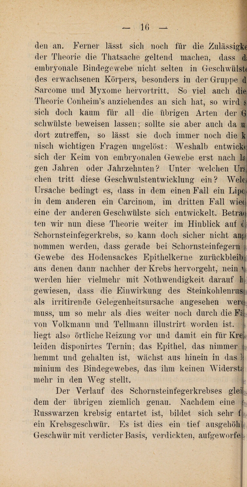 den an. Ferner lässt sich noch für die Zulässigke der Theorie die Thatsache geltend machen, dass d; embryonale Bindegewebe nicht selten in Geschwulst* des erwachsenen Körpers, besonders in der Gruppe d Sarcome und Myxome hervortritt. So viel auch die Theorie Conheim’s anziehendes an sich hat, so wird s sich doch kaum für all die übrigen Arten der G schwülste beweisen lassen; sollte sie aber auch da u dort zutreffen, so lässt sie doch immer noch die k niscli wichtigen Fragen ungelöst: Weshalb entwickc sich der Keim von embryonalen Gewebe erst nach h gen Jahren oder Jahrzehnten? Unter welchen Un dien tritt diese Geschwulstentwicklung ein? Weh; Ursache bedingt es, dass in dem einen Fall ein Lipc> in dem anderen ein Carcinom, im dritten Fall wie* eine der anderen Geschwülste sich entwickelt. Betrau ten wir nun diese Theorie weiter im Hinblick auf c: Schornsteinfegerkrebs, so kann doch sicher nicht an* j nommen werden, dass gerade bei Schornsteinfegern Gewebe des Hodensackes Epithelkerne zurückbleib l aus denen dann nachher der Krebs hervorgeht, nein b werden hier vielmehr mit Nothwendigkeit darauf Inj gewiesen, dass die Einwirkung des Steinkohlenrus 4 als irritirende Gelegenheitsursache angesehen wer*|, muss, um so mehr als dies weiter noch durch die Fi. von Volkmann und Teilmann illustrirt worden ist. liegt also örtliche Beizung vor und damit ein für Krep leiden disponirtes Ternin; das Epithel, das nimmer hemmt und gehalten ist, wächst aus hinein in das ' minium des Bindegewebes, das ihm keinen Widerst mehr in den Weg stellt. Der Verlauf des Schornsteinfegerkrebses glei dem der übrigen ziemlich genau. Nachdem eine Busswarzen krebsig entartet ist, bildet sich sehr f ein Krebsgeschwür. Es ist dies ein tief ausgehöh Geschwür mit verdicter Basis, verdickten, aufeeworfe