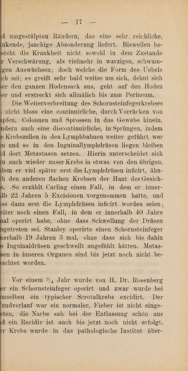 d umgestülpten Rändern, das eine sehr reichliche, nkende. jauchige Absonderung liefert. Bisweilen be¬ stellt die Krankheit nicht sowohl in dein Zustande r Verschwärung, als vielmehr in warzigen, schwara¬ gen Auswüchsen; doch welche die Form des Uebels ch sei; es greift sehr bald weiter um sich, dehnt sich er den ganzen Hodensack aus, geht auf den Hoden er und erstreckt sich allmälich bis zum Perineum. Die Weiterverbreitung des Schornsteinfegerkrebses nicht bloss eine continuirliche, durch Vorrücken von ,pfen, Colonnen und Sprossen in das Gewebe hinein, ndern auch eine discontinuirliche, in Sprüngen, indem 3 Krebszellen in den Lymphbahnen weiter geführt wer li und so in den Inguinallymphdrüsen liegen bleiben d dort Metastasen setzen. Hierin unterscheidet sich n auch wieder unser Krebs in etwas von den übrigen, lern er viel später erst die Lymphdrüsen inficirt, ähn- h den anderen dachen Krebsen der Haut desGesich- 3. So erzählt Carling einen Fall, in dem er inner- lb 22 Jahren 5 Excisionen vorgenommen hatte, und ss dann erst die Lymphdrüsen inücirt worden seien; iiter noch einen Fall, in dem er innerhalb 40 Jahre lal operirt habe, ohne dass Schwellung der Drüsen igetreten sei. Stanley operirte einen Schornsteinfeger lerhalb 19 Jahren 3 mal, ohne dass sich bis dahin 3 Inguinaldrüsen geschwellt angefühlt hätten. Metas- sen in inneren Organen sind bis jetzt noch nicht be¬ achtet worden. Vor einem 3/4 Jahr wurde von H. Dr. Rosenberg 3r ein Schornsteinfeger operirt und zwar wurde bei mselben ein typischer Scrotalkrebs excidirt. Der undverlauf war ein normaler, Fieber ist nicht einge- 3ten, die Narbe sah bei der Entlassung schön aus d ein Recidiv ist auch bis jetzt noch nicht erfolgt. ?r Krebs wurde in das pathologische Institut über-