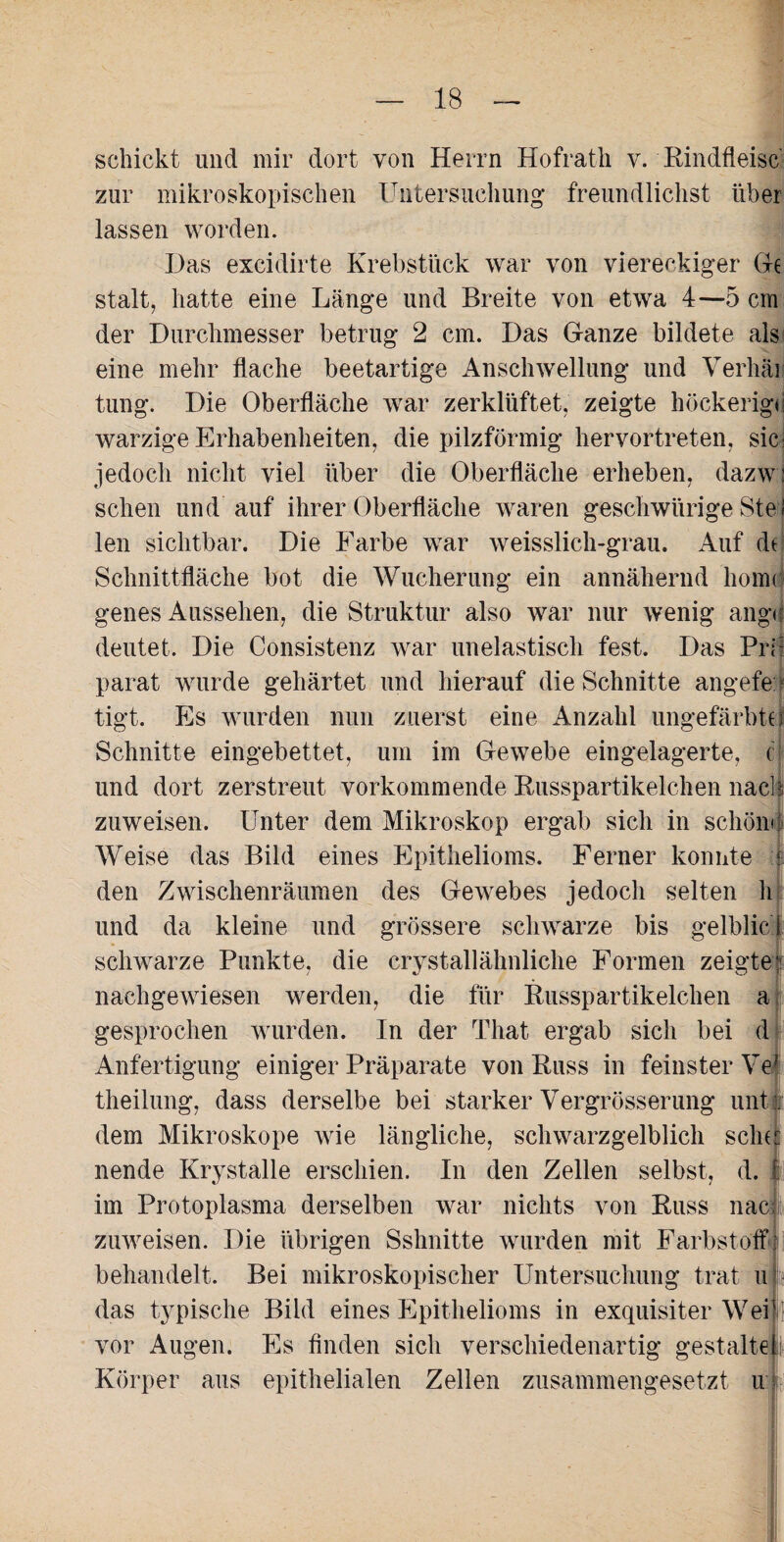 schickt und mir dort von Herrn Hofrath v. Rindfleisc zur mikroskopischen Untersuchung freundlichst über lassen worden. Das excidirte Krebstück war von viereckiger Ge stalt, hatte eine Länge und Breite von etwa 4—5 cm der Durchmesser betrug 2 cm. Das Ganze bildete als eine mehr flache beetartige Anschwellung und Verhau tung. Die Oberfläche war zerklüftet, zeigte höckerige warzige Erhabenheiten, die pilzförmig hervortreten, sic* jedoch nicht viel über die Oberfläche erheben, dazwl sehen und auf ihrer Oberfläche waren geschwürige Ste I len sichtbar. Die Farbe war weisslich-grau. Auf dt Schnittfläche bot die Wucherung ein annähernd liornd genes Aussehen, die Struktur also war nur wenig angd deutet. Die Consistenz war unelastisch fest. Das Pril parat wurde gehärtet und hierauf die Schnitte angefe tigt. Es wurden nun zuerst eine Anzahl ungefärbte Schnitte eingebettet, um im Gewebe eingelagerte, c und dort zerstreut vorkommende Russpartikelchen nach zuweisen. Unter dem Mikroskop ergab sich in schöm Weise das Bild eines Epithelioms. Ferner konnte v den Zwischenräumen des Gewebes jedoch selten h und da kleine und grössere schwarze bis gelblic! schwarze Punkte, die crystallähnliche Formen zeigte? nachgewiesen werden, die für Russpartikelchen a gesprochen wurden. In der That ergab sich bei d Anfertigung einiger Präparate von Russ in feinster Ye theilung, dass derselbe bei starker Vergrösserung untl dem Mikroskope wie längliche, schwarzgelblich sclnt nende Krystalle erschien. In den Zellen selbst, d. I im Protoplasma derselben war nichts von Russ nacjji zuweisen. Die übrigen Sshnitte wurden mit Farbstoff behandelt. Bei mikroskopischer Untersuchung trat u das typische Bild eines Epithelioms in exquisiter Weil vor Augen. Es finden sich verschiedenartig gestalte! Körper aus epithelialen Zellen zusammengesetzt ur