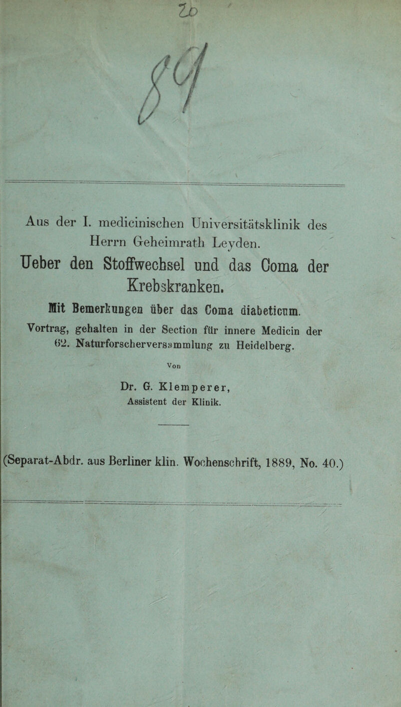 Aas der I. medicinischen Universitätsklinik des Herrn Geheimrath Leyden. Ueber den Stoffwechsel und das Ooma der Krebskranken. Mit Bemerkungen über das Coma diabeticnm. Vortrag, gehalten in der Section für innere Medicin der (52. Natiirforscherversammlung zu Heidelberg. Von Dr. G. Klemperer, Assistent der Klinik. (Separat-Abdr. aus Berliner klin. Wochenschrift, 1889, No. 40.) .