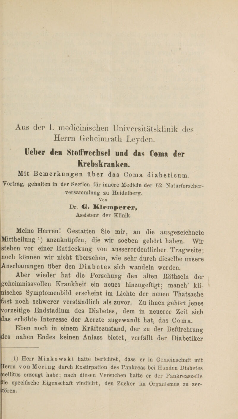 Herrn Geheimrath Leyden. lieber den Stoffwechsel und das Coma der Krebskranken» Mit Bemerkungen über das Coma diabeticum. Vortrag, gehalten in der Section für innere Medicin der 62. Naturforscher- Versammlung zu Heidelberg. Von Dr. Hleanperer,, Assistent der Klinik. Meine Herren! Gestatten Sie mir, an die ausgezeichnete Mittheilung l) anzuknüpfen, die wir soeben gehört haben. Wir stehen vor einer Entdeckung von ausserordentlicher Tragweite; noch können wir nicht übersehen, wie sehr durch dieselbe unsere Anschauungen über den Diabetes sich wandeln werden. Aber wieder hat die Forschung den alten Räthseln der geheimnissvollen Krankheit ein neues hinzugefügt; manch’ kli¬ nisches Symptomenbild erscheint im Lichte der neuen Thatsache fast noch schwerer verständlich als zuvor. Zu ihnen gehört jenes vorzeitige Endstadium des Diabetes, dem in neuerer Zeit sich ias erhöhte Interesse der Aerzte zugewandt hat, das Coma. Eben noch in einem Kräftezustand, der zu der Befürchtung les nahen Endes keinen Anlass bietet, verfällt der Diabetiker 1) Herr Minkowski hatte berichtet, dass er in Gemeinschaft mit lerrn vonMering durch Exstirpation des Pankreas bei Hunden Diabetes nellitus erzeugt habe; nach diesen Versuchen hatte er der Pankreaszelle lie specifische Eigenschaft vindicirt, den Zucker im Organismus zu zer- tören.