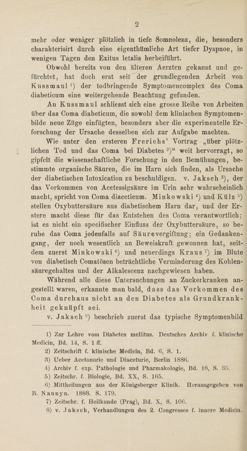 mehr oder weniger plötzlich in tiefe Somnolenz, die, besonders charakterisirt durch eine eigentümliche Art tiefer Dyspnoe, in wenigen Tagen den Exitus letalis herbeiführt. Obwohl bereits von den älteren Aerzten gekannt und ge¬ fürchtet, hat doch erst seit der grundlegenden Arbeit von Kuss maul l) der todbringende Symptomencomplex des Coma diabeticum eine weitergehende Beachtung gefunden. An Kussmaul schliesst sich eine grosse Reihe von Arbeiten über das Coma diabeticum, die sowohl dem klinischen Symptomen- bilde neue Züge einfügten, besonders aber die experimentelle Er¬ forschung der Ursache desselben sich zur Aufgabe machten. Wie unter den ersteren Frerichs’ Vortrag „über plötz¬ lichen Tod und das Coma bei Diabetes 2)“ weit hervorragt, so gipfelt die wissenschaftliche Forschung in den Bemühungen, be¬ stimmte organische Säuren, die im Harn sich finden, als Ursache der diabetischen Intoxication zu beschuldigen, v. Jaksch 3), der das Vorkommen von Acetessigsäure im Urin sehr wahrscheinlich macht, spricht von Coma diaceticum. Minkowski 4) und Külz 5) stellen Oxybuttersäure aus diabetischem Harn dar, und der Er- stere macht diese für das Entstehen des Coma verantwortlich; ist es nicht ein specifischer Einfluss der Oxybuttersäure, so be¬ ruhe das Coma jedenfalls auf SäureVergiftung; ein Gedanken¬ gang, der noch wesentlich an Beweiskraft gewonnen hat, seit¬ dem zuerst Minkowski 6) und neuerdings Kraus 7) im Blute von diabetisch Comatösen beträchtliche Verminderung des Kohlen¬ säuregehaltes und der Alkalescenz nachgewiesen haben. Während alle diese Untersuchungen an Zuckerkranken an¬ gestellt waren, erkannte man bald, dass das Vorkommen des Coma durchaus nicht an den Diabetes als Grundkrank¬ heit geknüpft sei. v. Jaksch 8) beschrieb zuerst das typische Symptomenbild 1) Zur Lehre vom Diabetes mellitus. Deutsches Archiv f. klinische Medicin, Bd. 14, S. 1 ff. 2) Zeitschrift f. klinische Medicin, Bd. 6, S. 1. 8) Ueber Acetonurie und Diaceturie, Berlin 1886. 4) Archiv f. exp. Pathologie und Pharmakologie, Bd. 18, S. 35. 5) Zeitschr. f. Biologie, Bd. XX, S. 165. 6) Mittheilungen aus der Königsberger Klinik. Herausgegeben von B. Naunyn. 1888. S. 179. 7) Zeitschr. f. Heilkunde (Prag), Bd. X, S. 106. 8) v. Jaksch, Verhandlungen des 2. Congresses f. innere Medicin.