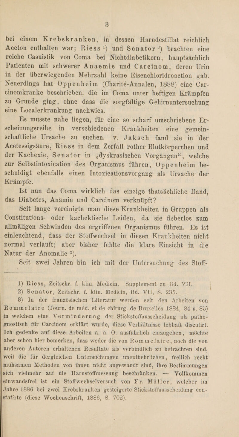 bei einem Krebskranken, in dessen Harndestillat reichlich Aceton enthalten war; Riess x) und Senator1 2) brachten eine reiche Casuistik von Coma bei Nichtdiabetikern, hauptsächlich Patienten mit schwerer Anaemie und Carcinom, deren Urin in der überwiegenden Mehrzahl keine Eisenchloridreaction gab. Neuerdings hat Oppenheim (Charite-Annalen, 1888) eine Car- cinomkranke beschrieben, die im Coma unter heftigen Krämpfen zu Grunde ging, ohne dass die sorgfältige Gehirnuntersuchung eine Localerkrankung nachwies. Es musste nahe liegen, für eine so scharf umschriebene Er¬ scheinungsreihe in verschiedenen Krankheiten eine gemein¬ schaftliche Ursache zu suchen, v. Jakscli fand sie in der Acetessigsäure, Riess in dem Zerfall rother Blutkörperchen und der Kachexie, Senator in „dyskrasischen Vorgängen“, welche zur Selbstintoxication des Organismus führen, Oppenheim be¬ schuldigt ebenfalls einen Intoxicationsvorgang als Ursache der Krämpfe. Ist nun das Coma wirklich das einzige thatsächliche Band, das Diabetes, Anämie und Carcinom verknüpft? Seit lange vereinigte man diese Krankheiten in Gruppen als Constitutions- oder kachektische Leiden, da sie fieberlos zum allmäligen Schwinden des ergriffenen Organismus führen. Es ist einleuchtend, dass der Stoffwechsel in diesen Krankheiten nicht normal verlauft; aber bisher fehlte die klare Einsicht in die Natur der Anomalie 3). Seit zwei Jahren bin ich mit der Untersuchung des Stoff- 1) Riess, Zeitschr. f. klin. Mediän. Supplement zu Bd. VII, 2) Senator, Zeitschr. f. klin. Mediän, Bd. VII, S. 235. 3) In der französischen Literatur werden seit den Arbeiten von Rommel aire (Journ. de med. et de Chirurg, de Bruxelles 1884, 84 u. 85) in welchen eine Verminderung der Stickstoffausscheidung als patho- gnostisch für Carcinom erklärt wurde, diese Verhältnisse lebhaft discutirt. Ich gedenke auf diese Arbeiten a. a. 0. ausführlich einzugehen, möchte aber schon hier bemerken, dass weder die von Rommelaire, noch die von anderen Autoren erhaltenen Resultate als verbindlich zu betrachten sind, weil die für dergleichen Untersuchungen unentbehrlichen, freilich recht mühsamen Methoden von ihnen nicht angewandt sind, ihre Bestimmungen sich vielmehr auf die Harnstofifmessnng beschranken. — Vollkommen ein wandsfrei ist ein Stoffwechselversuch von Fr. Müller, welcher im Jahre 1886 bei zwei Krebskranken gesteigerte Stickstoffausscheidung con- stat'rte (diese Wochenschrift, 1886, S. 702).