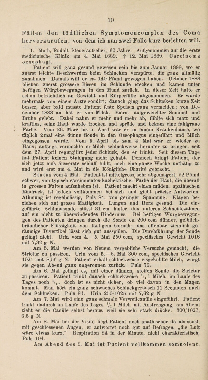 Fällen den tödtliehen Symptomencomplex des Coma faervorzurufen, von dem ich nun zwei Fälle kurz berichten will. I. Mutb, Rudolf, Steueraufseher, 60 Jahre. Aufgenommen auf die erste medicinische Klinik am 4. Mai 1889. f 12. Mai 1889. Carcinoma oesophagi. Patient will ganz gesund gewesen sein bis zum Januar 1888, wo er zuerst leichte Beschwerden beim Schlucken verspürte, die ganz allmälig Zunahmen. Damals will er ca. 140 Pfund gewogen haben. October 1888 blieben zuerst grössere Bissen im Schlunde stecken und kamen unter heftigen Würgbewegungen in den Mund zurück. In dieser Zeit hatte er schon beträchtlich an Gewicht und Körperfülle abgenommen. Er wurde mehrmals von einem Arzte sondirt; danach ging das Schlucken kurze Zeit besser, aber bald musste Patient feste Speisen ganz vermeiden; von De- cember 1888 an hat er von Milch, Eiern, aufgeweichter Semmel und Brühe gelebt. Dabei nahm er mehr und mehr ab, fühlte sich matt und kraftlos, seine Haut wurde trocken und spröde und bekam eine fahlgraue Farbe. Vom 26. März bis 5. April war er in einem Krankenhause, wo täglich 2 mal eine dünne Sonde in den Oesophagus eingeführt und Milch eingegossen wurde. Vom 5. April bis zum 4. Mai war er wieder zu Haus; anfangs vermochte er Milch schluckweise herunter zu bringen, seit dem 27. April regurgitirt jeder Schluck, den er trinkt. Seit diesem Tage hat Patient keinen Stuhlgang mehr gehabt. Dennoch bringt Patient, der sich jetzt aufs äusserste schlaff fühlt, noch eine ganze Woche unthätig zu und wird erst am 4. Mai in die Königliche Charite gebracht. Status vom 4. Mai. Patient ist mittelgross, sehr abgemagert, 92 Pfund schwer, von typisch earcinomatös-kaehektischer Farbe der Haut, die überall io grossen Falten aufzuheben ist. Patient macht einen müden, apathischen Eindruck, ist jedoch vollkommen bei sich und giebt präcise Antworten. Athmung ist regelmässig, Puls 84, von geringer Spannung. Klagen be¬ ziehen sich auf grosse Mattigkeit. Lungen und Herz gesund. Die ein- geführte Schlundsonde stösst 81 cm hinter den unteren Schneidezähnen auf ein nicht zu überwindendes Hinderniss. Bei heftigen Würgbewegun¬ gen des Patienten dringen durch die Sonde ca. 200 ccm dünner, gelblich¬ bräunlicher Flüssigkeit von fauligem Geruch; das offenbar ziemlich ge¬ räumige Divertikel lässt sich gut ausspülen. Die Durchführung der Sonde gelingt nicht. Urin vom 4.-5. Mai 250 ccm, specifisehes Gewicht 1018 mit 7,82 g N. Am 5. Mai werden von Neuem vergebliche Versuche gemacht, die Strictur zu passiren« Urin vom 5.-6. Mai 300 ccm, specifisehes Gewicht 1021 mit 3,56 g N. Patient erhält schluckweise eisgekühlte Milch, würgt sie gegen Abend ganz ungeronnen zurück. Puls 76. Am 6. Mai gelingt es, mit einer dünnen, steifen Sonde die Strictur zu passiren. Patient trinkt danach schluckweise l/4 1 Milch, im Laufe des Tages noch l/4, doch ist es nicht sicher, ob viel davon in den Magen kommt. Man hört ein ganz schwaches Schluckgeräusch 11 Secunden nach dem Schlucken. Puls 84. Urin 250/1025 mit 7,62 g N. Am 7. Mai wird eine ganz schmale Verweilcanüle eingeführt. Patient trinkt dadurch im Laufe des Tages '/2 1 Milch mit Anstrengung, am Abend zieht er die Canüle selbst heraus, weil sie sehr stark drücke. 300/1027, 6,5 g N. Am 8. Mai bei der Visite liegt Patient noch apathischer da als sonst, mit geschlossenen Augen, er antwortet noch gut auf Befragen, „die Luft wäre etwas kurz.“ Respiration 24 in der Minute, nicht charakteristisch, Puls 104. Am Abend des 8. Mai ist Patient vollkommen somnolent; 1