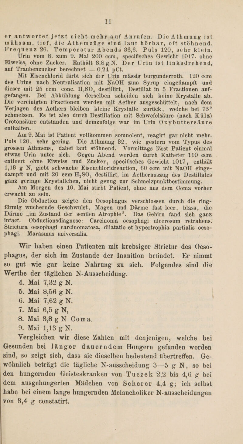 er antwortet j etzt nicht mehr auf Anrufen. Die Athmung ist mühsam, tief, die Athemzüge sind laut hörbar, oft stöhnend. Frequenz 26. Temperatur Abends 36,6. Puls 120, sehr klein. Urin vom 8. zum 9. Mai 200 ccm, specifisehes Gewicht 1017. ohne Eiweiss, ohne Zucker. Enthält 3,8 g N. Der Urin ist linksdrehend, auf Traubenzucker berechnet = 0,24 pCt. Mit Eisenchlorid färbt sich der Urin mässig burgunderroth. 120 ccm des Urins nach Neutralisation mit NaOIl zum Syrup eingedampft und dieser mit 25 ccm conc. H2S04 destillirt, Destillat in 5 Fractionen auf¬ gefangen. Bei Abkühlung derselben scheiden sich keine Krystalle ab. Die vereinigten Fractionen werden mit Aether ausgeschüttelt, nach dem Verjagen des Aethers bleiben kleine Krystalle zurück, welche bei TS0 schmelzen. Es ist also durch Destillation mit Schwefelsäure (nach Külz) Crotonsäure entstanden und demzufolge war im Urin Oxybuttersäure enthalten. Am 9. Mai ist Patient vollkommen somnolent, reagirt gar nicht mehr. Puls 120, sehr gering. Die Athmung 32, wie gestern vom Typus des grossen Athmens, dabei laut stöhnend. Vormittags lässt Patient einmal etwas Urin unter sich. Gegen Abend werden durch Katheter 110 ccm entleert ohne Eiweiss und Zucker, specifisehes Gewicht 1017, enthält 1,13 g N, giebt schwache Eisenchloridreaction, 60 ccm mit NaOH einge¬ dampft und mit 20 ccm H2S04 destillirt, im Aetherauszug des Destillates ganz geringe Krystallchen, nicht genug zur Schmelzpunktbestimmung. Am Morgen des 10. Mai stirbt Patient, ohne aus dem Coma vorher erwacht zu sein. Die Obduction zeigte den Oesophagus verschlossen durch die ring¬ förmig wuchernde Geschwulst, Magen und Därme fast leer, blass, die Därme „im Zustand der senilen Atrophie“. Das Gehirn fand sich ganz intact. Obductionsdiagnose: Carcinoma oesophagi ulcerosum retrahens. Strictura oesophagi carcinomatosa, dilatatio et hypertrophia partialis oeso¬ phagi. Marasmus universalis. Wir haben einen Patienten mit krebsiger Strictur des Oeso¬ phagus, der sich im Zustande der Inanition befindet. Er nimmt so gut wie gar keine Nahrung zu sich. Folgendes sind die Werthe der täglichen N-Ausscheidung. 4. Mai 7,32 g N. 5. Mai 8,56 g N. 6. Mai 7,62 g N. 7. Mai 6,5 g N, 8. Mai 8,8 g N Coma. 9. Mai 1,13 g N. Vergleichen wir diese Zahlen mit denjenigen, welche bei Gesunden bei länger dauerndem Hungern gefunden worden sind, so zeigt sich, dass sie dieselben bedeutend übertreffen. Ge¬ wöhnlich beträgt die tägliche N-ausscheidung 3—5 g N, so bei den hungernden Geisteskranken von Tuczek 2,2 bis 4,6 g bei dem ausgehungerten Mädchen von Scherer 4,4 g; ich selbst habe bei einem lange hungernden Melancholiker N-ausscheidungen von 3,4 g constatirt.