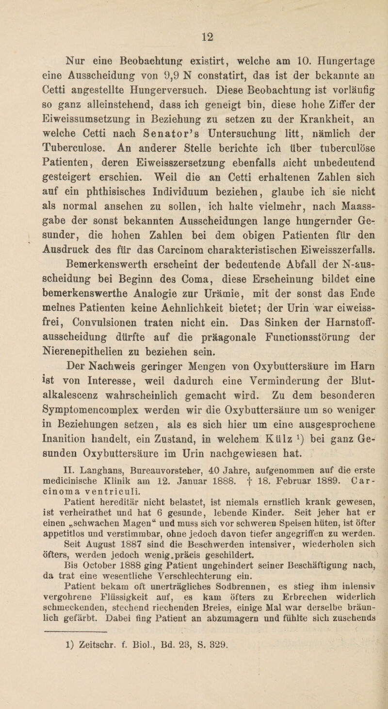 Nur eine Beobachtung existirt, welche am 10. Hungertage eine Ausscheidung von 9,9 N constatirt, das ist der bekannte an Cetti angestellte Hungerversuch. Diese Beobachtung ist vorläufig so ganz alleinstehend, dass ich geneigt bin, diese hohe Ziffer der Eiweissumsetzung in Beziehung zu setzen zu der Krankheit, an welche Cetti nach Senator5s Untersuchung litt, nämlich der Tubereulose. An anderer Stelle berichte ich über tuberculöse Patienten, deren Eiweisszersetzung ebenfalls nicht unbedeutend gesteigert erschien. Weil die an Cetti erhaltenen Zahlen sich auf ein phthisisches Individuum beziehen, glaube ich sie nicht als normal ansehen zu sollen, ich halte vielmehr, nach Maass¬ gabe der sonst bekannten Ausscheidungen lange hungernder Ge¬ sunder, die hohen Zahlen bei dem obigen Patienten ftir den Ausdruck des für das Carcinom charakteristischen Eiweisszerfalls. Bemerkenswerth erscheint der bedeutende Abfall der N-aus- seheidung bei Beginn des Coma, diese Erscheinung bildet eine bemerkenswerthe Analogie zur Urämie, mit der sonst das Ende meines Patienten keine Aehnlichkeit bietet; der Urin war eiweiss¬ frei, Convulsionen traten nicht ein. Das Sinken der Harnstoff¬ ausscheidung dürfte auf die präagonale Functionsstörung der Nierenepithelien zu beziehen sein. Der Nachweis geringer Mengen von Oxybuttersäure im Harn « ist von Interesse, weil dadurch eine Verminderung der Blut- alkalescenz wahrscheinlich gemacht wird. Zu dem besonderen Symptomencomplex werden wir die Oxybuttersäure um so weniger in Beziehungen setzen, als es sich hier um eine ausgesprochene Inanition handelt, ein Zustand, in welchem Külz l) bei ganz Ge¬ sunden Oxybuttersäure im Urin nachgewiesen hat. II. Langhans, Bureauvorsteher, 40 Jahre, aufgenommen auf die erste medicinische Klinik am 12. Januar 1888. f 18. Februar 1889. Car¬ cinoma ventriculi. Patient hereditär nicht belastet, ist niemals ernstlich krank gewesen, ist verheirathet und hat 6 gesunde, lebende Kinder. Seit jeher hat er einen „schwachen Magenw und muss sich vor schweren Speisen hüten, ist öfter appetitlos und verstimmbar, ohne jedoch davon tiefer angegriffen zu werden. Seit August 1887 sind die Beschwerden intensiver, wiederholen sich öfters, werden jedoch wenig„präcis geschildert. Bis October 1888 ging Patient ungehindert seiner Beschäftigung nach, da trat eine wesentliche Verschlechterung ein. Patient bekam oft unerträgliches Sodbrennen, es stieg ihm inlensiv vergohrene Flüssigkeit auf, es kam öfters zu Erbrechen widerlich schmeckenden, stechend riechenden Breies, einige Mal war derselbe bräun¬ lich gefärbt. Dabei fing Patient an abzumagern und fühlte sich zusehends 1) Zeitschr. f. Biol., Bd. 23, S. 329.