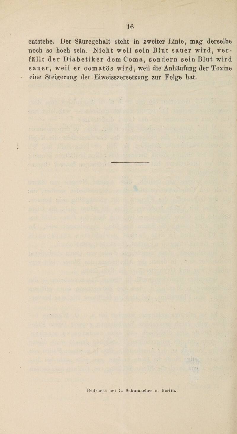 entstehe. Der Säuregehalt steht in zweiter Linie, mag derselbe noch so hoch sein. Nicht weil sein Blut sauer wird, ver¬ fällt der Diabetiker dem Coma, sondern sein Blut wird sauer, weil er comatös wird, weil die Anhäufung der Toxine eine Steigerung der Eiweisszersetzung zur Folge hat. Gedruckt bei L. Schumacher in Berlin.