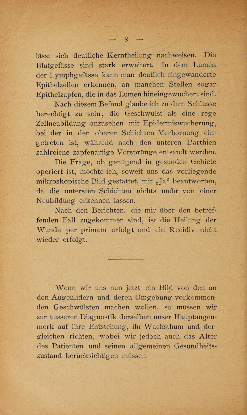 lässt sich deutliche Kerntheilung nachweisen. Die Blutgefässe sind stark erweitert. In dem Lumen der Lymphgefässe kann man deutlich eingewanderte Epithelzellen erkennen, an manchen Stellen sogar Epithelzapfen, die in das Lumen hineingewuchert sind. Nach diesem Befund glaube ich zu dem Schlüsse berechtigt zu sein, die Geschwulst als eine rege Zellneubildung anzusehen mit Epidermiswucherung, bei der in den oberen Schichten Verhornung ein¬ getreten ist, während nach den unteren Parthien zahlreiche zapfenartige Vorsprünge entsandt werden. Die Frage, ob genügend in gesunden Gebiete operiert ist, möchte ich, soweit uns das vorliegende mikroskopische Bild gestattet, mit „Ja“ beantworten, da die untersten Schichten nichts mehr von einer Neubildung erkennen lassen. Nach den Berichten, die mir über den betref¬ fenden Fall zugekommen sind, ist die Heilung der Wunde per primam erfolgt und ein Recidiv nicht wieder erfolgt. Wenn wir uns nun jetzt ein Bild von den an den Augenlidern und deren Umgebung vorkommen¬ den Geschwülsten machen wollen, so müssen wir zur äusseren Diagnostik derselben unser Hauptaugen¬ merk auf ihre Entstehung, ihr Wachsthum und der¬ gleichen richten, wobei wir jedoch auch das Alter des Patienten und seinen allgemeinen Gesundheits¬ zustand berücksichtigen müssen.