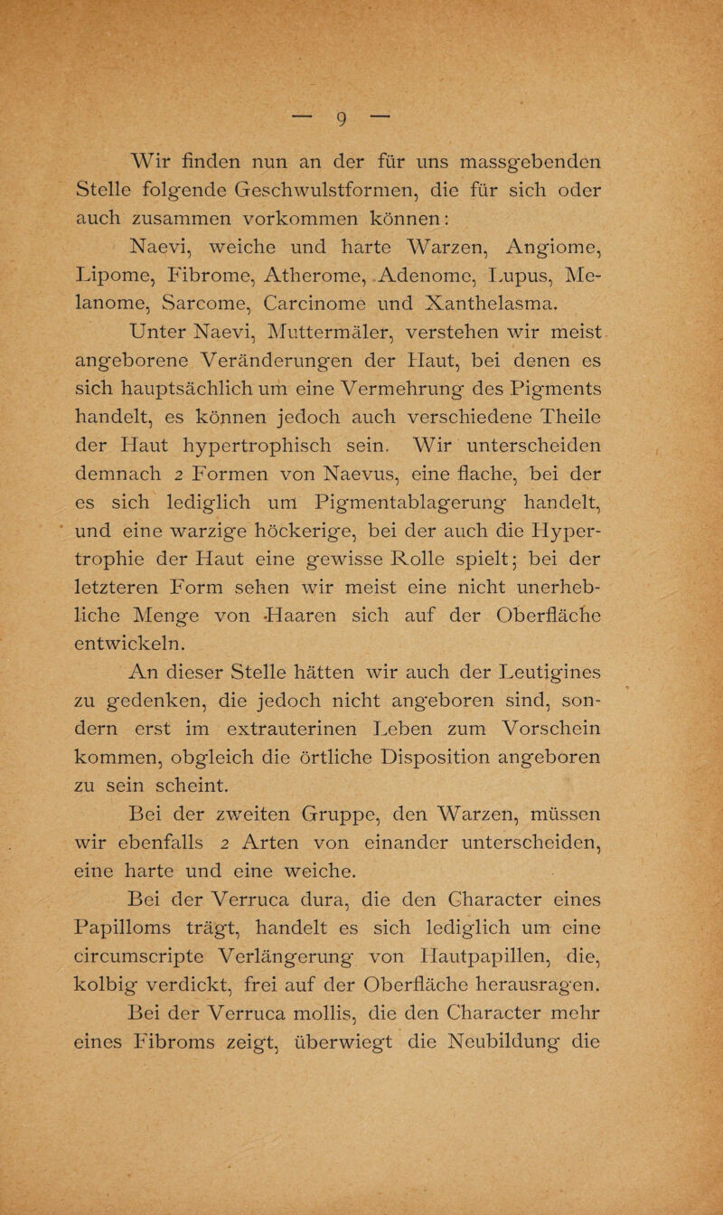 Wir finden nun an der für uns massgebenden Stelle folgende Geschwulstformen, die für sich oder auch zusammen Vorkommen können: Naevi, weiche und harte Warzen, Angiome, Lipome, Fibrome, Atherome, Adenome, Lupus, Me¬ lanome, Sarcome, Carcinome und Xanthelasma. Unter Naevi, Muttermäler, verstehen wir meist angeborene Veränderungen der Haut, bei denen es sich hauptsächlich um eine Vermehrung des Pigments handelt, es können jedoch auch verschiedene Theile der Haut hypertrophisch sein. Wir unterscheiden demnach 2 Formen von Naevus, eine flache, bei der es sich lediglich um Pigmentablagerung handelt, und eine warzige höckerige, bei der auch die Hyper¬ trophie der Haut eine gewisse Rolle spielt; bei der letzteren Form sehen wir meist eine nicht unerheb¬ liche Menge von Haaren sich auf der Oberfläche entwickeln. An dieser Stelle hätten wir auch der Leutigines zu gedenken, die jedoch nicht angeboren sind, son¬ dern erst im extrauterinen Leben zum Vorschein kommen, obgleich die örtliche Disposition angeboren zu sein scheint. Bei der zwreiten Gruppe, den Warzen, müssen wir ebenfalls 2 Arten von einander unterscheiden, eine harte und eine weiche. Bei der Verruca dura, die den Gharacter eines Papilloms trägt, handelt es sich lediglich um eine circumscripte Verlängerung von Hautpapillen, die, kolbig verdickt, frei auf der Oberfläche herausragen. Bei der Verruca mollis, die den Character mehr eines Fibroms zeigt, überwiegt die Neubildung die
