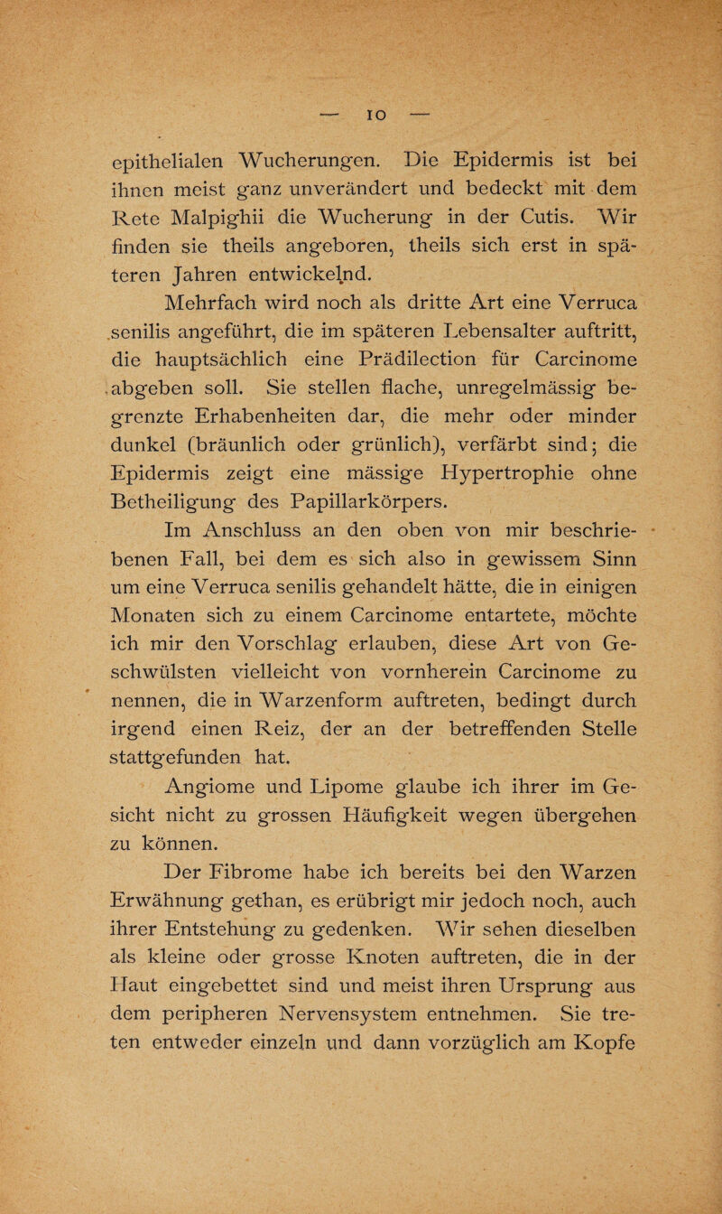 IO epithelialen Wucherungen. Die Epidermis ist bei ihnen meist ganz unverändert und bedeckt mit dem Rete Malpighii die Wucherung in der Cutis. Wir finden sie theils angeboren, theils sich erst in spä¬ teren Jahren entwickelnd. Mehrfach wird noch als dritte Art eine Verruca senilis angeführt, die im späteren Lebensalter auftritt, die hauptsächlich eine Prädilection für Carcinome -abgeben soll. Sie stellen flache, unregelmässig be¬ grenzte Erhabenheiten dar, die mehr oder minder dunkel (bräunlich oder grünlich), verfärbt sind; die Epidermis zeigt eine mässige Hypertrophie ohne Betheiligung des Papillarkörpers. Im Anschluss an den oben von mir beschrie¬ benen Fall, bei dem es sich also in gewissem Sinn um eine Verruca senilis gehandelt hätte, die in einigen Monaten sich zu einem Carcinome entartete, möchte ich mir den Vorschlag erlauben, diese Art von Ge¬ schwülsten vielleicht von vornherein Carcinome zu nennen, die in Warzenform auftreten, bedingt durch irgend einen Reiz, der an der betreffenden Stelle stattgefunden hat. Angiome und Lipome glaube ich ihrer im Ge¬ sicht nicht zu grossen Häufigkeit wegen übergehen zu können. Der Fibrome habe ich bereits bei den Warzen Erwähnung gethan, es erübrigt mir jedoch noch, auch ihrer Entstehung zu gedenken. Wir sehen dieselben als kleine oder grosse Knoten auftreten, die in der Haut eingebettet sind und meist ihren Ursprung aus dem peripheren Nervensystem entnehmen. Sie tre¬ ten entweder einzeln und dann vorzüglich am Kopfe