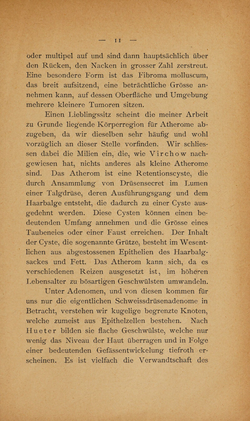 oder multipel auf und sind dann hauptsächlich über den Rücken, den Nacken in grosser Zahl zerstreut. Eine besondere Form ist das Fibroma molluscum, das breit aufsitzend, eine beträchtliche Grösse an¬ nehmen kann, auf dessen Oberfläche und Umgebung mehrere kleinere Tumoren sitzen. Einen Lieblingssitz scheint die meiner Arbeit zu Grunde liegende Körperregion für Atherome ab¬ zugeben, da wir dieselben sehr häufig und wohl vorzüglich an dieser Stelle vorfinden. Wir schlies- sen dabei die Milien ein, die, wie Virchow nach¬ gewiesen hat, nichts anderes als kleine Atherome sind. Das Atherom ist eine Retentionscyste, die durch Ansammlung von Drüsensecret im Lumen einer Talgdrüse, deren Ausführungsgang und dem Haarbalge entsteht, die dadurch zu einer Cyste aus¬ gedehnt werden. Diese Cysten können einen be¬ deutenden Umfang annehmen und die Grösse eines Taubeneies oder einer Faust erreichen. Der Inhalt der Cyste, die sogenannte Grütze, besteht im Wesent¬ lichen aus abgestossenen Epithelien des Haarbalg¬ sackes und Fett. Das Atherom kann sich, da es verschiedenen Reizen ausgesetzt ist, im höheren Lebensalter zu bösartigen Geschwülsten umwandeln. Unter Adenomen, und von diesen kommen für uns nur die eigentlichen Schweissdrüsenadenome in Betracht, verstehen wir kugelige begrenzte Knoten, welche zumeist aus Epithelzellen bestehen. Nach Hu et er bilden sie flache Geschwülste, welche nur wenig das Niveau der Haut überragen und in Folge einer bedeutenden Gefässentwickelung tiefroth er¬ scheinen. Es ist vielfach die Verwandtschaft des