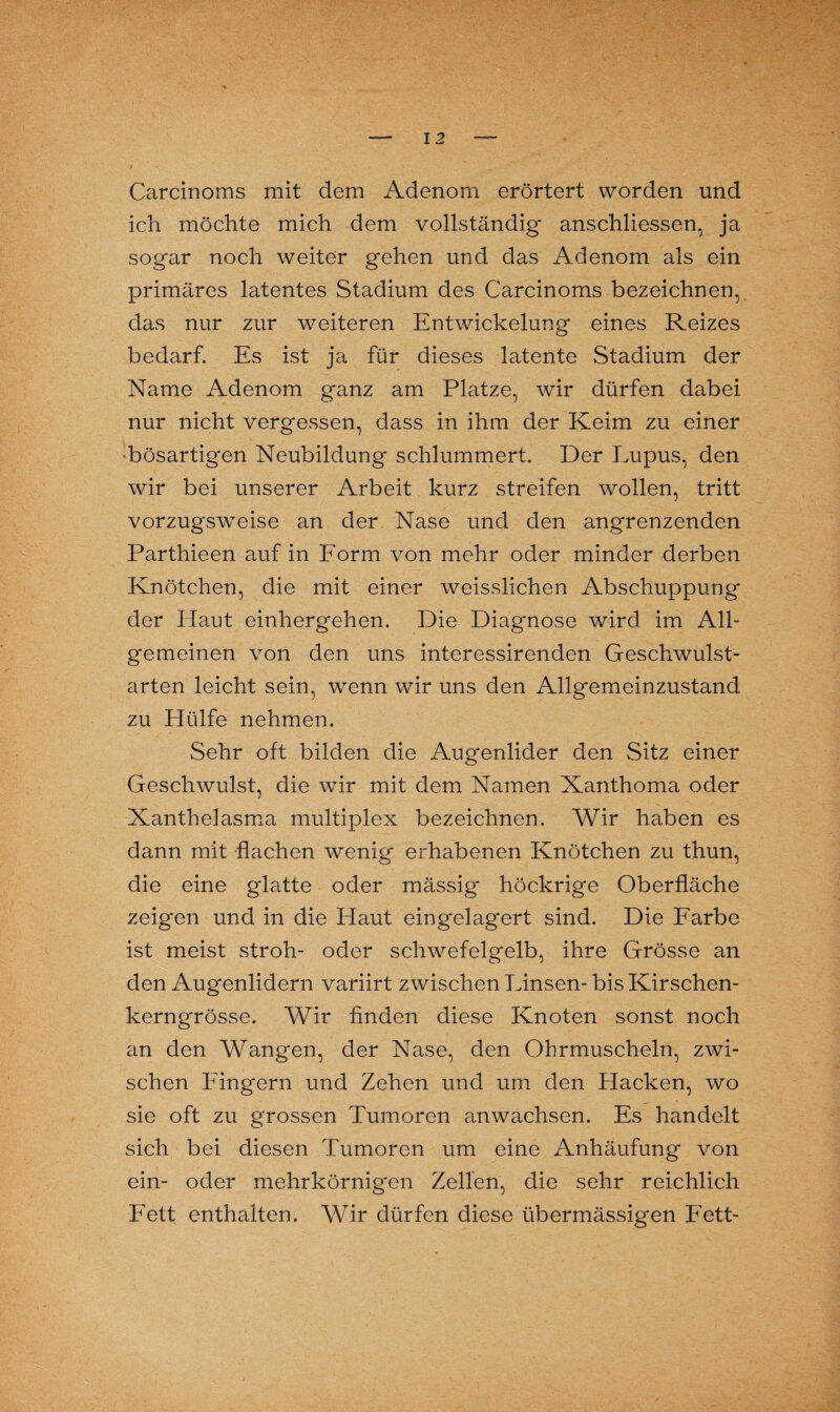 Carcinoms mit dem Adenom erörtert worden und ich möchte mich dem vollständig anschliessen, ja sogar noch weiter gehen und das Adenom als ein primäres latentes Stadium des Carcinoms bezeichnen, das nur zur weiteren Entwickelung eines Reizes bedarf. Es ist ja für dieses latente Stadium der Name Adenom ganz am Platze, wir dürfen dabei nur nicht vergessen, dass in ihm der Keim zu einer •bösartigen Neubildung schlummert. Der Lupus, den wir bei unserer Arbeit kurz streifen wollen, tritt vorzugsweise an der Nase und den angrenzenden Parthieen auf in Form von mehr oder minder derben Knötchen, die mit einer weisslichen Abschuppung der Haut einhergehen. Die Diagnose wird im All¬ gemeinen von den uns interessirenden Geschwulst¬ arten leicht sein, wrenn wir uns den Allgemeinzustand zu Hülfe nehmen. Sehr oft bilden die Augenlider den Sitz einer Geschwulst, die wir mit dem Namen Xanthoma oder Xanthelasma multiplex bezeichnen. Wir haben es dann mit flachen wenig erhabenen Knötchen zu thun, die eine glatte oder mässig höckrige Oberfläche zeigen und in die Haut eingelagert sind. Die Farbe ist meist stroh- oder schwefelgelb, ihre Grösse an den Augenlidern variirt zwischen Linsen- bis Kirschen¬ kerngrösse. Wir finden diese Knoten sonst noch an den Wangen, der Nase, den Ohrmuscheln, zwi¬ schen Fingern und Zehen und um den Hacken, wo sie oft zu grossen Tumoren anwachsen. Es handelt sich bei diesen Tumoren um eine Anhäufung von ein- oder mehrkörnigen Zellen, die sehr reichlich Fett enthalten. Wir dürfen diese übermässigen Fett-