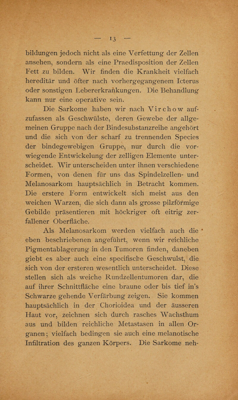 bildungen jedoch nicht als eine Verfettung der Zellen ansehen, sondern als eine Praedisposition der Zellen Fett zu bilden. Wir finden die Krankheit vielfach hereditär und öfter nach vorhergeg'angenem Icterus oder sonstigen Lebererkrankungen. Die Behandlung kann nur eine operative sein. Die Sarkome haben wir nach Virchow auf¬ zufassen als Geschwülste, deren Gewebe der allge¬ meinen Gruppe nach der Bindesubstanzreihe angehört und die sich von der scharf zu trennenden Species der bindegewebigen Gruppe, nur durch die vor¬ wiegende Entwickelung der zelligen Elemente unter¬ scheidet. Wir unterscheiden unter ihnen verschiedene Formen, von denen für uns das Spindelzellen- und Melanosarkom hauptsächlich in Betracht kommen. Die erstere Form entwickelt sich meist aus den weichen Warzen, die sich dann als grosse pilzförmige Gebilde präsentieren mit höckriger oft eitrig zer¬ fallener Oberfläche. Als Melanosarkom werden vielfach auch die * eben beschriebenen angeführt, wenn wir reichliche Pigmentablagerung in den Tumoren finden, daneben giebt es aber auch eine specifiscbe Geschwulst, die sich von der ersteren wesentlich unterscheidet. Diese stellen sich als weiche Rundzellentumoren dar, die auf ihrer Schnittfläche eine braune oder bis tief iiTs Schwarze gehende Verfärbung zeigen. Sie kommen hauptsächlich in der Chorioidea und der äusseren Haut vor, zeichnen sich durch rasches Wachsthum aus und bilden reichliche Metastasen in allen Or¬ ganen ; vielfach bedingen sie auch eine melanotische Infiltration des ganzen Körpers. Die Sarkome neh-