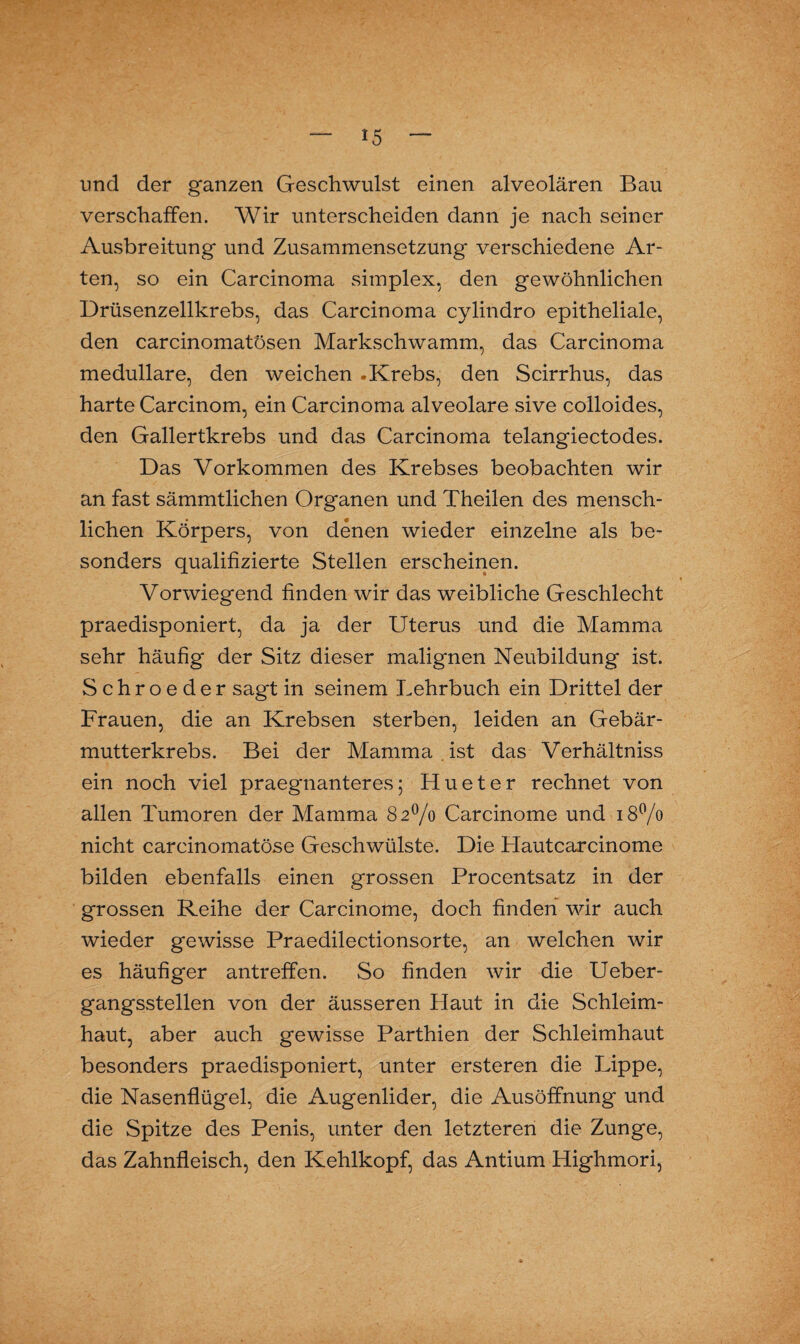 und der g'anzen Geschwulst einen alveolären Bau verschaffen. Wir unterscheiden dann je nach seiner Ausbreitung und Zusammensetzung verschiedene Ar¬ ten, so ein Carcinoma simplex, den gewöhnlichen Drüsenzellkrebs, das Carcinoma cylindro epitheliale, den carcinomatösen Markschwamm, das Carcinoma medulläre, den weichen .Krebs, den Scirrhus, das harte Carcinom, ein Carcinoma alveolare sive colloides, den Gallertkrebs und das Carcinoma telangiectodes. Das Vorkommen des Krebses beobachten wir an fast sämmtlichen Organen und Theilen des mensch¬ lichen Körpers, von denen wieder einzelne als be¬ sonders qualifizierte Stellen erscheinen. Vorwiegend finden wir das weibliche Geschlecht praedisponiert, da ja der Uterus und die Mamma sehr häufig der Sitz dieser malignen Neubildung ist. Schroeder sagt in seinem Lehrbuch ein Drittel der Frauen, die an Krebsen sterben, leiden an Gebär¬ mutterkrebs. Bei der Mamma ist das Verhältniss ein noch viel praegnanteres; Hueter rechnet von allen Tumoren der Mamma 82% Carcinoine und 18% nicht carcinomatöse Geschwülste. Die Hautcarcinome bilden ebenfalls einen grossen Procentsatz in der grossen Reihe der Carcinome, doch finden wir auch wieder gewisse Praedilectionsorte, an welchen wir es häufiger antreffen. So finden wir die Ueber- gangsstellen von der äusseren Haut in die Schleim¬ haut, aber auch gewisse Parthien der Schleimhaut besonders praedisponiert, unter ersteren die Lippe, die Nasenflügel, die Augenlider, die Ausöffnung und die Spitze des Penis, unter den letzteren die Zunge, das Zahnfleisch, den Kehlkopf, das Antium Highmori,