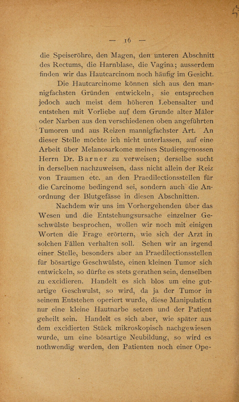 die Speiseröhre, den Magen, den unteren Abschnitt des Rectums, die Harnblase, die Vagina; ausserdem finden wir das Hautcarcinom noch häufig im Gesicht. Die Hautcarcinome können sich aus den man¬ nigfachsten Gründen entwickeln, sie entsprechen jedoch auch meist dem höheren Lebensalter und entstehen mit Vorliebe auf dem Grunde alter Maler oder Narben aus den verschiedenen oben angeführten • Tumoren und aus Reizen mannigfachster Art. An dieser Stelle möchte ich nicht unterlassen, auf eine Arbeit über Melanosarkome meines Studiengenossen Herrn Dr. Barn er zu verweisen; derselbe sucht in derselben nachzuweisen, dass nicht allein der Reiz von Traumen etc. an den Praedilectionsstellen für die Carcinome bedingend sei, sondern auch die An¬ ordnung der Blutgefässe in diesen Abschnitten. Nachdem wir uns im Vorhergehenden über das Wesen und die Entstehungsursache einzelner Ge¬ schwülste besprochen, wollen wir noch mit einigen Worten die Frage erörtern, wie sich der Arzt in solchen Fällen verhalten soll. Sehen wir an irgend einer Stelle, besonders aber an Praedilectionsstellen für bösartige Geschwülste, einen kleinen Tumor sich entwickeln, so dürfte es stets gerathen sein, denselben zu excidieren. Handelt es sich blos um eine gut¬ artige Geschwulst, so wird, da ja der Tumor in seinem Entstehen operiert wurde, diese Manipulation nur eine kleine Hautnarbe setzen und der Patient geheilt sein. Handelt es sich aber, wie später aus dem excidierten Stück mikroskopisch nachgewiesen wurde, um eine bösartige Neubildung, so wird es nothwendig werden, den Patienten noch einer Ope-